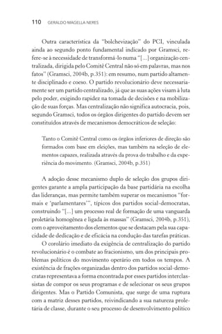 110 GERALDO MAGELLA NERES
Outra característica da “bolchevização” do PCI, vinculada
ainda ao segundo ponto fundamental indicado por Gramsci, re-
fere-se à necessidade de transformá-lo numa “[...] organização cen-
tralizada, dirigida pelo Comitê Central não só em palavras, mas nos
fatos” (Gramsci, 2004b, p.351): em resumo, num partido altamen-
te disciplinado e coeso. O partido revolucionário deve necessaria-
mente ser um partido centralizado, já que as suas ações visam à luta
pelo poder, exigindo rapidez na tomada de decisões e na mobiliza-
ção de suas forças. Mas centralização não significa autocracia, pois,
segundo Gramsci, todos os órgãos dirigentes do partido devem ser
constituídos através de mecanismos democráticos de seleção:
Tanto o Comitê Central como os órgãos inferiores de direção são
formados com base em eleições, mas também na seleção de ele-
mentos capazes, realizada através da prova do trabalho e da expe-
riência do movimento. (Gramsci, 2004b, p.351)
A adoção desse mecanismo duplo de seleção dos grupos diri-
gentes garante a ampla participação da base partidária na escolha
das lideranças, mas permite também superar os mecanismos “for-
mais e ‘parlamentares’”, típicos dos partidos social-democratas,
construindo “[...] um processo real de formação de uma vanguarda
proletária homogênea e ligada às massas” (Gramsci, 2004b, p.351),
com o aproveitamento dos elementos que se destacam pela sua capa-
cidade de dedicação e de eficácia na condução das tarefas práticas.
O corolário imediato da exigência de centralização do partido
revolucionário é o combate ao fracionismo, um dos principais pro-
blemas políticos do movimento operário em todos os tempos. A
existência de frações organizadas dentro dos partidos social-demo-
cratas representava a forma encontrada por esses partidos interclas-
sistas de compor os seus programas e de selecionar os seus grupos
dirigentes. Mas o Partido Comunista, que surge de uma ruptura
com a matriz desses partidos, reivindicando a sua natureza prole-
tária de classe, durante o seu processo de desenvolvimento político
 
