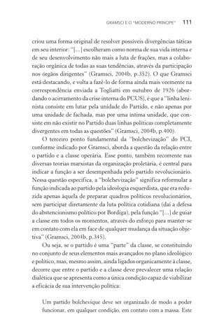 GRAMSCI E O “MODERNO PRÍNCIPE” 111
criou uma forma original de resolver possíveis divergências táticas
em seu interior: “[...] escolheram como norma de sua vida interna e
de seu desenvolvimento não mais a luta de frações, mas a colabo-
ração orgânica de todas as suas tendências, através da participação
nos órgãos dirigentes” (Gramsci, 2004b, p.352). O que Gramsci
está destacando, e volta a fazê-lo de forma ainda mais veemente na
correspondência enviada a Togliatti em outubro de 1926 (abor-
dando o acirramento da crise interna do PCUS), é que a “linha leni-
nista consiste em lutar pela unidade do Partido, e não apenas por
uma unidade de fachada, mas por uma íntima unidade, que con-
siste em não existir no Partido duas linhas políticas completamente
divergentes em todas as questões” (Gramsci, 2004b, p.400).
O terceiro ponto fundamental da “bolchevização” do PCI,
conforme indicado por Gramsci, aborda a questão da relação entre
o partido e a classe operária. Esse ponto, também recorrente nas
diversas teorias marxistas da organização proletária, é central para
indicar a função a ser desempenhada pelo partido revolucionário.
Nessa questão específica, a “bolchevização” significa reformular a
função indicada ao partido pela ideologia esquerdista, que era redu-
zida apenas àquela de preparar quadros políticos revolucionários,
sem participar diretamente da luta política cotidiana (daí a defesa
do abstencionismo político por Bordiga), pela função “[...] de guiar
a classe em todos os momentos, através do esforço para manter-se
em contato com ela em face de qualquer mudança da situação obje-
tiva” (Gramsci, 2004b, p.345).
Ou seja, se o partido é uma “parte” da classe, se constituindo
no conjunto de seus elementos mais avançados no plano ideológico
e político, mas, mesmo assim, ainda ligados organicamente à classe,
decorre que entre o partido e a classe deve prevalecer uma relação
dialética que se apresenta como a única condição capaz de viabilizar
a eficácia de sua intervenção política:
Um partido bolchevique deve ser organizado de modo a poder
funcionar, em qualquer condição, em contato com a massa. Este
 