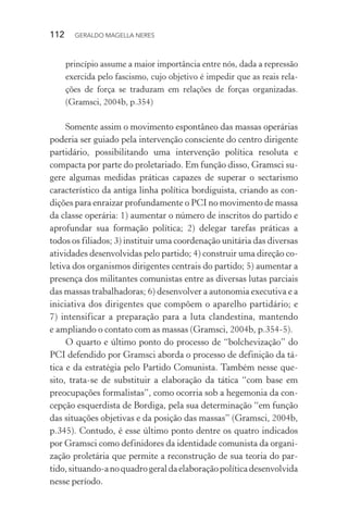 112 GERALDO MAGELLA NERES
princípio assume a maior importância entre nós, dada a repressão
exercida pelo fascismo, cujo objetivo é impedir que as reais rela-
ções de força se traduzam em relações de forças organizadas.
(Gramsci, 2004b, p.354)
Somente assim o movimento espontâneo das massas operárias
poderia ser guiado pela intervenção consciente do centro dirigente
partidário, possibilitando uma intervenção política resoluta e
compacta por parte do proletariado. Em função disso, Gramsci su-
gere algumas medidas práticas capazes de superar o sectarismo
característico da antiga linha política bordiguista, criando as con-
dições para enraizar profundamente o PCI no movimento de massa
da classe operária: 1) aumentar o número de inscritos do partido e
aprofundar sua formação política; 2) delegar tarefas práticas a
todos os filiados; 3) instituir uma coordenação unitária das diversas
atividades desenvolvidas pelo partido; 4) construir uma direção co-
letiva dos organismos dirigentes centrais do partido; 5) aumentar a
presença dos militantes comunistas entre as diversas lutas parciais
das massas trabalhadoras; 6) desenvolver a autonomia executiva e a
iniciativa dos dirigentes que compõem o aparelho partidário; e
7) intensificar a preparação para a luta clandestina, mantendo
e ampliando o contato com as massas (Gramsci, 2004b, p.354-5).
O quarto e último ponto do processo de “bolchevização” do
PCI defendido por Gramsci aborda o processo de definição da tá-
tica e da estratégia pelo Partido Comunista. Também nesse que-
sito, trata-se de substituir a elaboração da tática “com base em
preocupações formalistas”, como ocorria sob a hegemonia da con-
cepção esquerdista de Bordiga, pela sua determinação “em função
das situações objetivas e da posição das massas” (Gramsci, 2004b,
p.345). Contudo, é esse último ponto dentre os quatro indicados
por Gramsci como definidores da identidade comunista da organi-
zação proletária que permite a reconstrução de sua teoria do par-
tido,situando-anoquadrogeraldaelaboraçãopolíticadesenvolvida
nesse período.
 