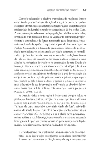 GRAMSCI E O “MODERNO PRÍNCIPE” 113
Como já adiantado, a álgebra gramsciana da revolução impõe
como tarefa primordial a unificação dos sujeitos políticos revolu-
cionários identificados concretamente na formação social italiana: o
proletariado industrial e rural e o campesinato do Sul e das Ilhas.
Assim, a conquista da maioria da população trabalhadora da Itália,
organizada e unificada em torno da vanguarda comunista, propor-
cionará a acumulação de forças necessária para desencadear o as-
salto ao Estado burguês. É aqui que o partido tem seu papel: o
Partido Comunista é a forma de organização própria do proleta-
riado revolucionário, estruturado de modo compacto e centrali-
zado, cuja função consiste no deslocamento da correlação de forças
da luta de classe no sentido de favorecer a classe operária e seus
aliados na conquista do poder e na construção de um Estado de
transição. Somente com o estabelecimento da estratégia e da tática
adequadas, determinadas pela análise da correlação de forças entre
as classes sociais antagônicas fundamentais e pela investigação da
conjuntura política imposta pelas situações objetivas, é que o par-
tido poderá de fato liderar a classe operária e definir o momento
mais adequado de sua intervenção, unificando os objetivos histó-
ricos finais com a luta política cotidiana das classes populares
(Gramsci, 2004b, p.356).
A questão tática e estratégica é importante porque coloca o
problema fundamental da direção da classe operária e de seus
aliados pelo partido revolucionário. O partido não dirige a classe
“através de uma imposição autoritária vinda de fora”, reivindi-
cando, de modo formal, que ele é “o órgão revolucionário desta
classe” (Gramsci, 2004b, p.356), e que a classe deve automatica-
mente aceitar a sua liderança, como concebia a extrema esquerda
bordiguista. O partido revolucionário só pode conquistar a legiti-
midade de dirigir a classe operária, na medida em que ele,
[...] “efetivamente” se revele capaz – enquanto parte da classe ope-
rária – de se ligar a todos os segmentos de tal classe e de imprimir
à massa um movimento na direção desejada e que encontre res-
 
