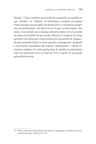 GRAMSCI E O “MODERNO PRÍNCIPE” 115
Estado).20
Mas é também um partido de vanguarda, na medida em
que “produz” ou “elabora” os intelectuais, extraídos da própria
massa operária, encarregados de desenvolver a consciência antagô-
nica do proletariado e de liderá-lo no levante revolucionário. Em
suma, é um partido que congrega elementos típicos de um partido
de massa (na medida em que tende a absorver o conjunto da classe
operária) com elementos característicos de um partido de vanguar-
da (pois pretende liderar a classe operária, antecipando e dirigindo
o movimento espontâneo das massas). Infelizmente, o desenvol-
vimento orgânico da teoria gramsciana do partido revolucionário
sofre um profundo revés no final de 1926, a partir de sua prisão
pela polícia fascista.
20. Sobre a distinção entre partidos de quadros (vanguarda) e partidos de massa,
conferir Duverger (1980, p.99-107).
 