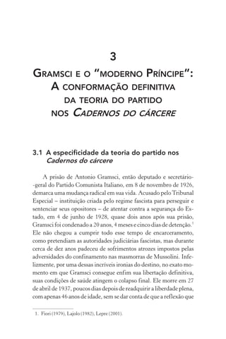 3
GRAMSCI E O “MODERNO PRÍNCIPE”:
A CONFORMAÇÃO DEFINITIVA
DA TEORIA DO PARTIDO
NOS CADERNOS DO CÁRCERE
3.1 A especificidade da teoria do partido nos
Cadernos do cárcere
A prisão de Antonio Gramsci, então deputado e secretário-
-geral do Partido Comunista Italiano, em 8 de novembro de 1926,
demarca uma mudança radical em sua vida. Acusado peloTribunal
Especial – instituição criada pelo regime fascista para perseguir e
sentenciar seus opositores – de atentar contra a segurança do Es-
tado, em 4 de junho de 1928, quase dois anos após sua prisão,
Gramsci foi condenado a 20 anos, 4 meses e cinco dias de detenção.1
Ele não chegou a cumprir todo esse tempo de encarceramento,
como pretendiam as autoridades judiciárias fascistas, mas durante
cerca de dez anos padeceu de sofrimentos atrozes impostos pelas
adversidades do confinamento nas masmorras de Mussolini. Infe-
lizmente, por uma dessas incríveis ironias do destino, no exato mo-
mento em que Gramsci consegue enfim sua libertação definitiva,
suas condições de saúde atingem o colapso final. Ele morre em 27
de abril de 1937, poucos dias depois de readquirir a liberdade plena,
com apenas 46 anos de idade, sem se dar conta de que a reflexão que
1. Fiori (1979), Lajolo (1982), Lepre (2001).
 
