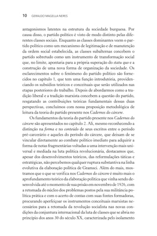 10 GERALDO MAGELLA NERES
antagonismos latentes na estrutura da sociedade burguesa. Por
causa disso, o partido político é visto de modo distinto pelas dife-
rentes classes sociais. Enquanto as classes dominantes veem o par-
tido político como um mecanismo de legitimação e de manutenção
da ordem social estabelecida, as classes subalternas concebem o
partido sobretudo como um instrumento de transformação social
que, no limite, apontaria para a própria superação do statu quo e a
construção de uma nova forma de organização da sociedade. Os
esclarecimentos sobre o fenômeno do partido político são forne-
cidos no capítulo 1, que tem uma função introdutória, providen-
ciando os subsídios teóricos e conceituais que serão utilizados nas
etapas posteriores do trabalho. Depois de abordarmos como a tra-
dição liberal e a tradição marxista concebem a questão do partido,
resgatando as contribuições teóricas fundamentais dessas duas
perspectivas, concluímos com nossa proposição metodológica de
leitura da teoria do partido presente nos Cadernos do cárcere.
Os fundamentos da teoria do partido presente nos Cadernos do
cárcere são apresentados no capítulo 2. Ali, mesmo reconhecendo a
distinção na forma e no conteúdo de seus escritos entre o período
pré-carcerário e aqueles do período do cárcere, que deixam de se
vincular diretamente ao combate político imediato para adquirir a
forma de notas fragmentárias voltadas a uma intervenção mais uni-
versal e mediada na luta política revolucionária, destacamos que,
apesar dos desenvolvimentos teóricos, das reformulações táticas e
estratégicas, não percebemos qualquer ruptura substantiva na linha
evolutiva da elaboração política de Gramsci. Além do mais, mos-
tramos que o que se verifica nos Cadernos do cárcere é muito mais o
aprofundamento teórico da elaboração política que vinha sendo de-
senvolvida até o momento de sua prisão em novembro de 1926, com
a retomada do núcleo dos problemas postos pela sua militância po-
lítica prática e com o acerto de contas com suas fontes formadoras,
procurando aperfeiçoar os instrumentos conceituais marxistas ne-
cessários para a retomada da revolução socialista nas novas con-
dições da conjuntura internacional da luta de classes que se abria no
princípio dos anos 30 do século XX, caracterizada pelo isolamento
 