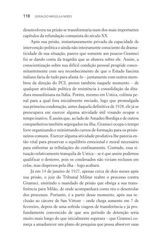 118 GERALDO MAGELLA NERES
desenvolvera na prisão se transformaria num dos mais importantes
capítulos da refundação comunista do século XX.
Após sua prisão, instantaneamente privado da capacidade de
intervenção política e ainda não inteiramente consciente da drama-
ticidade de sua situação, parece que somente aos poucos Gramsci
foi se dando conta da tragédia que se abatera sobre ele. Assim, a
conscientização sobre sua difícil condição pessoal progride conco-
mitantemente com seu reconhecimento de que o Estado fascista
italiano faria de tudo para afastá-lo – juntamente com outros mem-
bros da direção do PCI, presos também naquele momento – de
qualquer atividade política de resistência à consolidação da dita-
dura mussoliniana na Itália. Porém, mesmo em Ustica, colônia pe-
nal para a qual fora inicialmente enviado, logo que promulgada
sua primeira condenação, antes daquela definitiva de 1928, ele já se
preocupava em exercer alguma atividade útil visando ocupar o
tempo inativo. É assim que, ao lado de Amadeo Bordiga e de outros
companheiros também segregados na ilha, Gramsci ocupa o tempo
livre organizando e ministrando cursos de formação para os prisio-
neiros comuns. Exercer alguma atividade produtiva lhe parecia en-
tão vital para preservar o equilíbrio emocional e moral necessário
para enfrentar as tribulações do confinamento. Contudo, essa si-
tuação relativamente tranquila de Ustica – se é que assim podemos
qualificar o desterro, pois os condenados não viviam reclusos em
celas, mas dispersos pela ilha – logo acabará.
Já em 14 de janeiro de 1927, apenas cerca de dois meses após
sua prisão, o juiz do Tribunal Militar reabre o processo contra
Gramsci, emitindo o mandado de prisão que obriga a sua trans-
ferência para Milão, de onde acompanhará como réu o desenrolar
dos processos. Portanto, é a partir desse momento, após sua re-
clusão ao cárcere de San Vittore – onde chega somente em 7 de
fevereiro, depois de uma sofrida viagem de transferência e já pro-
fundamente convencido de que seu período de detenção seria
muito mais longo do que inicialmente esperara – que Gramsci co-
meça a amadurecer um plano de pesquisa que possa absorver suas
 