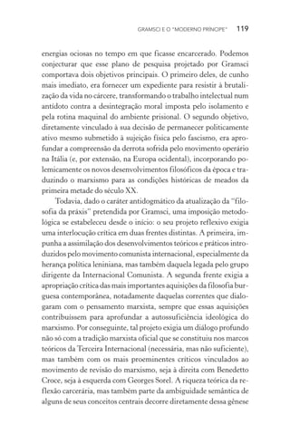 GRAMSCI E O “MODERNO PRÍNCIPE” 119
energias ociosas no tempo em que ficasse encarcerado. Podemos
conjecturar que esse plano de pesquisa projetado por Gramsci
comportava dois objetivos principais. O primeiro deles, de cunho
mais imediato, era fornecer um expediente para resistir à brutali-
zação da vida no cárcere, transformando o trabalho intelectual num
antídoto contra a desintegração moral imposta pelo isolamento e
pela rotina maquinal do ambiente prisional. O segundo objetivo,
diretamente vinculado à sua decisão de permanecer politicamente
ativo mesmo submetido à sujeição física pelo fascismo, era apro-
fundar a compreensão da derrota sofrida pelo movimento operário
na Itália (e, por extensão, na Europa ocidental), incorporando po-
lemicamente os novos desenvolvimentos filosóficos da época e tra-
duzindo o marxismo para as condições históricas de meados da
primeira metade do século XX.
Todavia, dado o caráter antidogmático da atualização da “filo-
sofia da práxis” pretendida por Gramsci, uma imposição metodo-
lógica se estabeleceu desde o início: o seu projeto reflexivo exigia
uma interlocução crítica em duas frentes distintas. A primeira, im-
punha a assimilação dos desenvolvimentos teóricos e práticos intro-
duzidos pelo movimento comunista internacional, especialmente da
herança política leniniana, mas também daquela legada pelo grupo
dirigente da Internacional Comunista. A segunda frente exigia a
apropriação crítica das mais importantes aquisições da filosofia bur-
guesa contemporânea, notadamente daquelas correntes que dialo-
garam com o pensamento marxista, sempre que essas aquisições
contribuíssem para aprofundar a autossuficiência ideológica do
marxismo. Por conseguinte, tal projeto exigia um diálogo profundo
não só com a tradição marxista oficial que se constituiu nos marcos
teóricos da Terceira Internacional (necessária, mas não suficiente),
mas também com os mais proeminentes críticos vinculados ao
movimento de revisão do marxismo, seja à direita com Benedetto
Croce, seja à esquerda com Georges Sorel. A riqueza teórica da re-
flexão carcerária, mas também parte da ambiguidade semântica de
alguns de seus conceitos centrais decorre diretamente dessa gênese
 