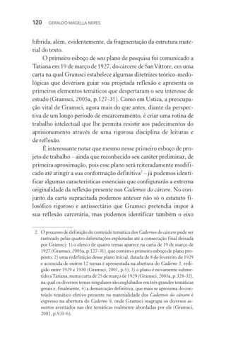120 GERALDO MAGELLA NERES
híbrida, além, evidentemente, da fragmentação da estrutura mate-
rial do texto.
O primeiro esboço de seu plano de pesquisa foi comunicado a
Tatiana em 19 de março de 1927, do cárcere de SanVittore, em uma
carta na qual Gramsci estabelece algumas diretrizes teórico-medo-
lógicas que deveriam guiar sua projetada reflexão e apresenta os
primeiros elementos temáticos que despertaram o seu interesse de
estudo (Gramsci, 2005a, p.127-31). Como em Ustica, a preocupa-
ção vital de Gramsci, agora mais do que antes, diante da perspec-
tiva de um longo período de encarceramento, é criar uma rotina de
trabalho intelectual que lhe permita resistir aos padecimentos do
aprisionamento através de uma rigorosa disciplina de leituras e
de reflexão.
É interessante notar que mesmo nesse primeiro esboço de pro-
jeto de trabalho – ainda que reconhecido seu caráter preliminar, de
primeira aproximação, pois esse plano será reiteradamente modifi-
cado até atingir a sua conformação definitiva2
– já podemos identi-
ficar algumas características essenciais que configurarão a extrema
originalidade da reflexão presente nos Cadernos do cárcere. No con-
junto da carta supracitada podemos antever não só o estatuto fi-
losófico rigoroso e antissectário que Gramsci pretendia impor à
sua reflexão carcerária, mas podemos identificar também o eixo
2. O processo de definição do conteúdo temático dos Cadernos do cárcere pode ser
rastreado pelas quatro delimitações exploradas até a consecução final deixada
por Gramsci: 1) o elenco de quatro temas aparece na carta de 19 de março de
1927 (Gramsci, 2005a, p.127-31), que contém o primeiro esboço de plano pro-
posto; 2) uma redefinição desse plano inicial, datada de 8 de fevereiro de 1929
e acrescida de outros 12 temas é apresentada na abertura do Caderno 1, redi-
gido entre 1929 e 1930 (Gramsci, 2001, p.5); 3) o plano é novamente subme-
tido aTatiana, numa carta de 25 de março de 1929 (Gramsci, 2005a, p.328-32),
na qual os diversos temas singulares são englobados em três grandes temáticas
gerais e, finalmente, 4) a demarcação definitiva, que mais se aproxima do con-
teúdo temático efetivo presente na materialidade dos Cadernos do cárcere é
expresso na abertura do Caderno 8, onde Gramsci reagrupa os diversos as-
suntos aventados nas dez temáticas realmente abordadas por ele (Gramsci,
2001, p.935-6).
 