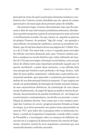GRAMSCI E O “MODERNO PRÍNCIPE” 121
principal em torno do qual os principais elementos temáticos cons-
titutivos dos Cadernos seriam abordados por ele, apesar do caráter
aproximativo da enunciação desse primeiro plano de trabalho.
Em primeiro lugar, Gramsci deixa bastante claro que lhe inte-
ressa ir além de suas intervenções jornalísticas anteriores, abordan-
do as questões propostas a partir de uma perspectiva mais universal
e cientificamente acurada. Ou seja, tratava-se, segundo as palavras
do próprio Gramsci, de produzir “algo für ewing”, em oposição a
uma reflexão circunstancial e polêmica, inerente ao jornalismo mi-
litante, que ele tão bem desenvolvera nas páginas de L’Ordine Nuo-
vo e de L’Unità. Por outro lado, e esse é o segundo ponto inovador
da reflexão carcerária destacado pela carta, Gramsci sinaliza tam-
bém a mudança no recorte histórico que vinha utilizando até mea-
dos de 1926 para investigar a formação social italiana, com exceção
talvez do último texto mais importante produzido naquele ano (A
questão meridional): a partir desse momento, a sua reflexão faria
uma prospecção histórica mais profunda e de longo alcance, indo
além da mera análise conjuntural, voltada para a ação política ins-
trumental imediata, para apreender a conjuntura precisamente no
âmbito de sua determinação histórica imanente. O que exigiria um
estudo em profundidade da formação do Estado nacional italiano,
de suas características distintivas, da constituição de suas classes
sociais fundamentais, do papel da Igreja na política interna da pe-
nínsula, da permanência da questão meridional, etc. até chegar aos
acontecimentos contemporâneos, envolvidos na ascensão e conso-
lidação da ditadura fascista. Sem contar que o eixo temático prin-
cipal dos Cadernos do cárcere, progressivamente firmado ao longo
do tempo, já se deixa pressentir nos quatro temas apresentados na
carta de 1927, pois todos eles (a pesquisa sobre os intelectuais ita-
lianos, o estudo de Linguística Comparada, o estudo sobre o teatro
de Pirandello e a investigação sobre os romances de folhetim) ab-
sorvem em si a exigência do desenvolvimento do conceito de hege-
monia, elemento central da nova arquitetura conceitual que será
construída durante a reflexão carcerária.
 