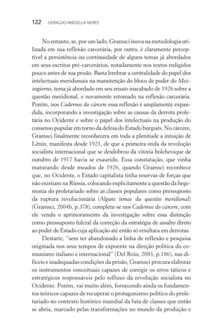 122 GERALDO MAGELLA NERES
No entanto, se, por um lado, Gramsci inova na metodologia uti-
lizada em sua reflexão carcerária, por outro, é claramente percep-
tível a persistência ou continuidade de alguns temas já abordados
em seus escritos pré-carcerários, notadamente nos textos redigidos
pouco antes de sua prisão. Basta lembrar a centralidade do papel dos
intelectuais meridionais na manutenção do bloco de poder do Mez-
zogiorno, tema já abordado em seu ensaio inacabado de 1926 sobre a
questão meridional, e novamente retomado na reflexão carcerária.
Porém, nos Cadernos do cárcere essa reflexão é amplamente expan-
dida, incorporando a investigação sobre as causas da derrota prole-
tária no Ocidente e sobre o papel dos intelectuais na produção do
consenso popular em torno da defesa do Estado burguês. No cárcere,
Gramsci finalmente reconhecera em toda a plenitude a intuição de
Lênin, manifesta desde 1921, de que a primeira onda da revolução
socialista internacional que se desdobrou da vitória bolchevique de
outubro de 1917 havia se exaurido. Essa constatação, que vinha
maturando desde meados de 1926, quando Gramsci reconhece
que, no Ocidente, o Estado capitalista tinha reservas de forças que
não existiam na Rússia, colocando explicitamente a questão da hege-
monia do proletariado sobre as classes populares como pressuposto
da ruptura revolucionária (Alguns temas da questão meridional)
(Gramsci, 2004b, p.378), completa-se nos Cadernos do cárcere, com
ele vendo o aprimoramento da investigação sobre essa distinção
como pressuposto fulcral da correção da estratégia de assalto direto
ao poder de Estado cuja aplicação até então só resultara em derrotas.
Destarte, “sem ter abandonado a linha de reflexão e pesquisa
originada nos seus tempos de expoente na direção política do co-
munismo italiano e internacional” (Del Roio, 2005, p.186), nas di-
fíceis e inadequadas condições da prisão, Gramsci procura elaborar
os instrumentos conceituais capazes de corrigir os erros táticos e
estratégicos responsáveis pelo refluxo da revolução socialista no
Ocidente. Porém, vai muito além, fornecendo ainda os fundamen-
tos teóricos capazes de recuperar o protagonismo político do prole-
tariado no contexto histórico mundial da luta de classes que então
se abria, marcado pelas transformações no mundo da produção e
 