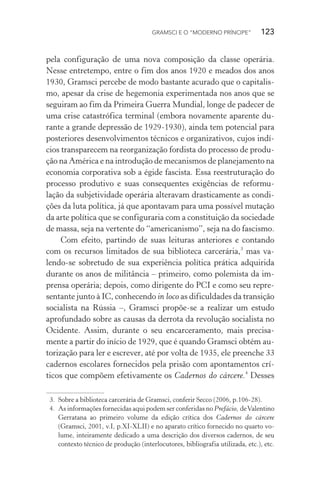 GRAMSCI E O “MODERNO PRÍNCIPE” 123
pela configuração de uma nova composição da classe operária.
Nesse entretempo, entre o fim dos anos 1920 e meados dos anos
1930, Gramsci percebe de modo bastante acurado que o capitalis-
mo, apesar da crise de hegemonia experimentada nos anos que se
seguiram ao fim da Primeira Guerra Mundial, longe de padecer de
uma crise catastrófica terminal (embora novamente aparente du-
rante a grande depressão de 1929-1930), ainda tem potencial para
posteriores desenvolvimentos técnicos e organizativos, cujos indí-
cios transparecem na reorganização fordista do processo de produ-
ção na América e na introdução de mecanismos de planejamento na
economia corporativa sob a égide fascista. Essa reestruturação do
processo produtivo e suas consequentes exigências de reformu-
lação da subjetividade operária alteravam drasticamente as condi-
ções da luta política, já que apontavam para uma possível mutação
da arte política que se configuraria com a constituição da sociedade
de massa, seja na vertente do “americanismo”, seja na do fascismo.
Com efeito, partindo de suas leituras anteriores e contando
com os recursos limitados de sua biblioteca carcerária,3
mas va-
lendo-se sobretudo de sua experiência política prática adquirida
durante os anos de militância – primeiro, como polemista da im-
prensa operária; depois, como dirigente do PCI e como seu repre-
sentante junto à IC, conhecendo in loco as dificuldades da transição
socialista na Rússia –, Gramsci propõe-se a realizar um estudo
aprofundado sobre as causas da derrota da revolução socialista no
Ocidente. Assim, durante o seu encarceramento, mais precisa-
mente a partir do início de 1929, que é quando Gramsci obtém au-
torização para ler e escrever, até por volta de 1935, ele preenche 33
cadernos escolares fornecidos pela prisão com apontamentos crí-
ticos que compõem efetivamente os Cadernos do cárcere.4
Desses
3. Sobre a biblioteca carcerária de Gramsci, conferir Secco (2006, p.106-28).
4. As informações fornecidas aqui podem ser conferidas no Prefácio, deValentino
Gerratana ao primeiro volume da edição crítica dos Cadernos do cárcere
(Gramsci, 2001, v.I, p.XI-XLII) e no aparato crítico fornecido no quarto vo-
lume, inteiramente dedicado a uma descrição dos diversos cadernos, de seu
contexto técnico de produção (interlocutores, bibliografia utilizada, etc.), etc.
 