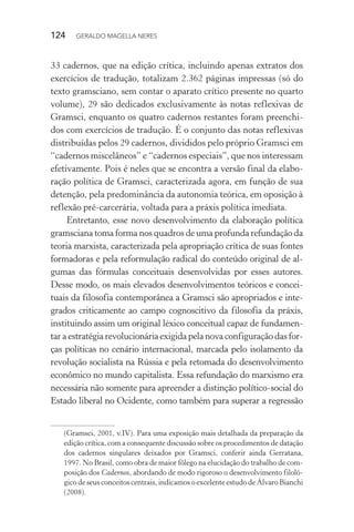 124 GERALDO MAGELLA NERES
33 cadernos, que na edição crítica, incluindo apenas extratos dos
exercícios de tradução, totalizam 2.362 páginas impressas (só do
texto gramsciano, sem contar o aparato crítico presente no quarto
volume), 29 são dedicados exclusivamente às notas reflexivas de
Gramsci, enquanto os quatro cadernos restantes foram preenchi-
dos com exercícios de tradução. É o conjunto das notas reflexivas
distribuídas pelos 29 cadernos, divididos pelo próprio Gramsci em
“cadernos miscelâneos” e “cadernos especiais”, que nos interessam
efetivamente. Pois é neles que se encontra a versão final da elabo-
ração política de Gramsci, caracterizada agora, em função de sua
detenção, pela predominância da autonomia teórica, em oposição à
reflexão pré-carcerária, voltada para a práxis política imediata.
Entretanto, esse novo desenvolvimento da elaboração política
gramsciana toma forma nos quadros de uma profunda refundação da
teoria marxista, caracterizada pela apropriação crítica de suas fontes
formadoras e pela reformulação radical do conteúdo original de al-
gumas das fórmulas conceituais desenvolvidas por esses autores.
Desse modo, os mais elevados desenvolvimentos teóricos e concei-
tuais da filosofia contemporânea a Gramsci são apropriados e inte-
grados criticamente ao campo cognoscitivo da filosofia da práxis,
instituindo assim um original léxico conceitual capaz de fundamen-
tar a estratégia revolucionária exigida pela nova configuração das for-
ças políticas no cenário internacional, marcada pelo isolamento da
revolução socialista na Rússia e pela retomada do desenvolvimento
econômico no mundo capitalista. Essa refundação do marxismo era
necessária não somente para apreender a distinção político-social do
Estado liberal no Ocidente, como também para superar a regressão
(Gramsci, 2001, v.IV). Para uma exposição mais detalhada da preparação da
edição crítica, com a consequente discussão sobre os procedimentos de datação
dos cadernos singulares deixados por Gramsci, conferir ainda Gerratana,
1997. No Brasil, como obra de maior fôlego na elucidação do trabalho de com-
posição dos Cadernos, abordando de modo rigoroso o desenvolvimento filoló-
gico de seus conceitos centrais, indicamos o excelente estudo de Álvaro Bianchi
(2008).
 