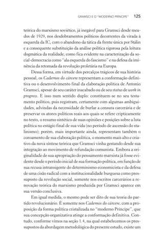 GRAMSCI E O “MODERNO PRÍNCIPE” 125
teórica do marxismo soviético, já inegável para Gramsci desde mea-
dos de 1929, nos desdobramentos políticos decorrentes da virada à
esquerda da IC, com o abandono da tática da frente única por Stálin
e a consequente substituição da análise política rigorosa pela leitura
dogmática da realidade, como fica evidente na caracterização da so-
cial-democracia como “ala esquerda do fascismo” e na defesa da imi-
nência da retomada da revolução proletária na Europa.
Dessa forma, em virtude dos percalços trágicos de sua história
pessoal, os Cadernos do cárcere representam a conformação defini-
tiva ou o desenvolvimento final da elaboração política de Antonio
Gramsci, apesar de seu caráter inacabado ou de seu status de work in
progress. E isso num sentido duplo: constituem-se no seu testa-
mento político, pois registram, certamente com algumas ambigui-
dades, advindas da necessidade de burlar a censura carcerária e de
preservar os atores políticos reais aos quais se refere cripticamente
no texto, o resumo sintético de suas opiniões e posições sobre a luta
política no estágio final de sua vida (no período de ascensão do sta-
linismo); porém, mais importante ainda, representam também o
coroamento de sua elaboração política, o momento mais alto e cria-
tivo da nova síntese teórica que Gramsci vinha gestando desde sua
integração ao movimento de refundação comunista. Embora a ori-
ginalidade de sua apropriação do pensamento marxista já fosse evi-
dente desde o período inicial de sua formação política, em função de
sua recusa intransigente do determinismo economicista e da defesa
de uma cisão radical com a institucionalidade burguesa como pres-
suposto da revolução social, somente nos escritos carcerários a re-
novação teórica do marxismo produzida por Gramsci aparece em
sua versão conclusiva.
Em igual medida, o mesmo pode ser dito de sua teoria do par-
tido revolucionário. É somente nos Cadernos do cárcere, com a pro-
posição da forma política cristalizada no “moderno Príncipe”, que
sua concepção organizativa atinge a conformação definitiva. Con-
tudo, conforme vimos na seção 1.4, na qual estabelecemos os pres-
supostos da abordagem metodológica do presente estudo, existe um
 