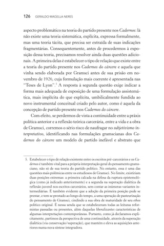 126 GERALDO MAGELLA NERES
aspecto problemático na teoria do partido presente nos Cadernos: lá
não existe uma teoria sistemática, explícita, expressa formalmente,
mas uma teoria tácita, que precisa ser extraída de suas indicações
fragmentárias. Consequentemente, antes de procedermos à expo-
sição dessa teoria, precisamos resolver ainda duas questões adicio-
nais. A primeira delas é estabelecer o tipo de relação que existe entre
a teoria do partido presente nos Cadernos do cárcere e aquela que
vinha sendo elaborada por Gramsci antes de sua prisão em no-
vembro de 1926, cuja formulação mais coerente é apresentada nas
“Teses de Lyon”.5
A resposta à segunda questão exige indicar a
forma mais adequada de exposição de uma formulação assistemá-
tica, mais implícita do que explícita, umbilicalmente fundida ao
novo instrumental conceitual criado pelo autor, como é aquela da
concepção de partido presente nos Cadernos do cárcere.
Com efeito, se perdermos de vista a continuidade entre a práxis
política anterior e a reflexão teórica carcerária, entre a vida e a obra
de Gramsci, corremos o sério risco de naufragar no subjetivismo in-
terpretativo, identificando nas formulações gramscianas dos Ca-
dernos do cárcere um modelo de partido inefável e abstrato que
5. Estabelecer o tipo de relação existente entre os escritos pré-carcerários e os Ca-
dernos é também vital para a própria interpretação geral do pensamento grams-
ciano, não só de sua teoria do partido político. No entanto, essa é uma das
questões mais polêmicas entre os estudiosos de Gramsci. No limite, existiriam
duas posições extremas: a primeira calcada na defesa da ruptura epistemoló-
gica (como já indicado anteriormente) e a segunda na superação dialética da
reflexão juvenil nos escritos carcerários, sem contar as inúmeras variantes in-
termediárias. É também evidente que a adoção da primeira posição pode se
prestar, e tem se prestado ao longo do tempo, a uma operação de pasteurização
do pensamento de Gramsci, cindindo a sua obra de maturidade de seu ethos
político original. É nessa senda que se estabeleceram todas as leituras refor-
mistas passadas ou presentes, além daquelas liberalizantes características de
algumas interpretações contemporâneas. Portanto, como já declaramos expli-
citamente, partimos da perspectiva de uma continuidade, através da superação
dialética (via conservação/superação), que mantém e eleva as aquisições ante-
riores numa nova síntese integradora.
 