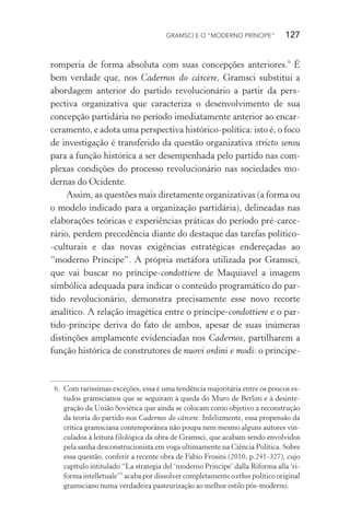 GRAMSCI E O “MODERNO PRÍNCIPE” 127
romperia de forma absoluta com suas concepções anteriores.6
É
bem verdade que, nos Cadernos do cárcere, Gramsci substitui a
abordagem anterior do partido revolucionário a partir da pers-
pectiva organizativa que caracteriza o desenvolvimento de sua
concepção partidária no período imediatamente anterior ao encar-
ceramento, e adota uma perspectiva histórico-política: isto é, o foco
de investigação é transferido da questão organizativa stricto sensu
para a função histórica a ser desempenhada pelo partido nas com-
plexas condições do processo revolucionário nas sociedades mo-
dernas do Ocidente.
Assim, as questões mais diretamente organizativas (a forma ou
o modelo indicado para a organização partidária), delineadas nas
elaborações teóricas e experiências práticas do período pré-carce-
rário, perdem precedência diante do destaque das tarefas político-
-culturais e das novas exigências estratégicas endereçadas ao
“moderno Príncipe”. A própria metáfora utilizada por Gramsci,
que vai buscar no príncipe-condottiere de Maquiavel a imagem
simbólica adequada para indicar o conteúdo programático do par-
tido revolucionário, demonstra precisamente esse novo recorte
analítico. A relação imagética entre o príncipe-condottiere e o par-
tido-príncipe deriva do fato de ambos, apesar de suas inúmeras
distinções amplamente evidenciadas nos Cadernos, partilharem a
função histórica de construtores de nuovi ordini e modi: o príncipe-
6. Com raríssimas exceções, essa é uma tendência majoritária entre os poucos es-
tudos gramscianos que se seguiram à queda do Muro de Berlim e à desinte-
gração da União Soviética que ainda se colocam como objetivo a reconstrução
da teoria do partido nos Cadernos do cárcere. Infelizmente, essa propensão da
crítica gramsciana contemporânea não poupa nem mesmo alguns autores vin-
culados à leitura filológica da obra de Gramsci, que acabam sendo envolvidos
pela sanha desconstrucionista em voga ultimamente na Ciência Política. Sobre
essa questão, conferir a recente obra de Fabio Frosini (2010, p.241-327), cujo
capítulo intitulado “La strategia del ‘moderno Principe’ dalla Riforma alla ‘ri-
forma intelletuale’” acaba por dissolver completamente o ethos político original
gramsciano numa verdadeira pasteurização ao melhor estilo pós-moderno.
 