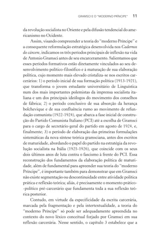 GRAMSCI E O “MODERNO PRÍNCIPE” 11
da revolução socialista no Oriente e pela difusão tendencial do ame-
ricanismo no Ocidente.
Assim, visando compreender a teoria do “moderno Príncipe” e
a consequente reformulação estratégica desenvolvida nos Cadernos
do cárcere, indicamos os três períodos principais de inflexão na vida
de Antonio Gramsci antes de seu encarceramento. Salientamos que
esses períodos formativos estão diretamente vinculados ao seu de-
senvolvimento político-filosófico e à maturação de sua elaboração
política, cujo momento mais elevado cristaliza-se nos escritos car-
cerários: 1) o período inicial de sua formação política (1913-1921),
que transforma o jovem estudante universitário de Linguística
num dos mais importantes polemistas da imprensa socialista ita-
liana e um dos principais ideólogos do movimento dos conselhos
de fábrica; 2) o período conclusivo de sua absorção da herança
bolchevique e de sua confluência rumo ao movimento de refun-
dação comunista (1922-1924), que abarca a fase inicial de constru-
ção do Partido Comunista Italiano (PCI) até a escolha de Gramsci
para o cargo de secretário-geral do partido em agosto de 1924, e,
finalmente; 3) o período de elaboração das primeiras formulações
sistemáticas da nova síntese teórica gramsciana, antes dos escritos
de maturidade, abordando o papel do partido na estratégia da revo-
lução socialista na Itália (1925-1926), que coincide com os seus
dois últimos anos de luta contra o fascismo à frente do PCI. Essa
reconstrução dos fundamentos da elaboração política de maturi-
dade, além de fundamental para apreender sua teoria do “moderno
Príncipe”, é importante também para demonstrar que em Gramsci
não existe segmentação ou descontinuidade entre atividade política
prática e reflexão teórica; aliás, é precisamente o momento prático-
-político pré-carcerário que fundamenta toda a sua reflexão teó-
rica posterior.
Contudo, em virtude da especificidade da escrita carcerária,
marcada pela fragmentação e pela intertextualidade, a teoria do
“moderno Príncipe” só pode ser adequadamente apreendida no
contexto do novo léxico conceitual forjado por Gramsci em sua
reflexão carcerária. Nesse sentido, o capítulo 3 estabelece que a
 