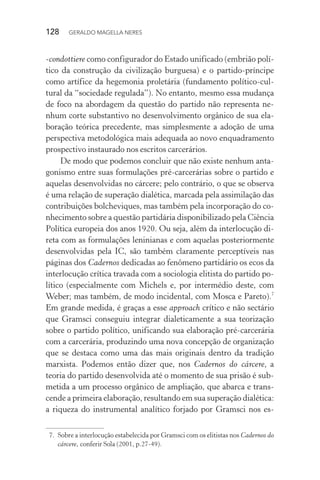 128 GERALDO MAGELLA NERES
-condottiere como configurador do Estado unificado (embrião polí-
tico da construção da civilização burguesa) e o partido-príncipe
como artífice da hegemonia proletária (fundamento político-cul-
tural da “sociedade regulada”). No entanto, mesmo essa mudança
de foco na abordagem da questão do partido não representa ne-
nhum corte substantivo no desenvolvimento orgânico de sua ela-
boração teórica precedente, mas simplesmente a adoção de uma
perspectiva metodológica mais adequada ao novo enquadramento
prospectivo instaurado nos escritos carcerários.
De modo que podemos concluir que não existe nenhum anta-
gonismo entre suas formulações pré-carcerárias sobre o partido e
aquelas desenvolvidas no cárcere; pelo contrário, o que se observa
é uma relação de superação dialética, marcada pela assimilação das
contribuições bolcheviques, mas também pela incorporação do co-
nhecimento sobre a questão partidária disponibilizado pela Ciência
Política europeia dos anos 1920. Ou seja, além da interlocução di-
reta com as formulações leninianas e com aquelas posteriormente
desenvolvidas pela IC, são também claramente perceptíveis nas
páginas dos Cadernos dedicadas ao fenômeno partidário os ecos da
interlocução crítica travada com a sociologia elitista do partido po-
lítico (especialmente com Michels e, por intermédio deste, com
Weber; mas também, de modo incidental, com Mosca e Pareto).7
Em grande medida, é graças a esse approach crítico e não sectário
que Gramsci conseguiu integrar dialeticamente a sua teorização
sobre o partido político, unificando sua elaboração pré-carcerária
com a carcerária, produzindo uma nova concepção de organização
que se destaca como uma das mais originais dentro da tradição
marxista. Podemos então dizer que, nos Cadernos do cárcere, a
teoria do partido desenvolvida até o momento de sua prisão é sub-
metida a um processo orgânico de ampliação, que abarca e trans-
cende a primeira elaboração, resultando em sua superação dialética:
a riqueza do instrumental analítico forjado por Gramsci nos es-
7. Sobre a interlocução estabelecida por Gramsci com os elitistas nos Cadernos do
cárcere, conferir Sola (2001, p.27-49).
 