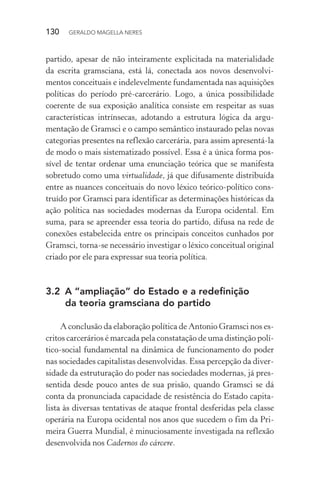 130 GERALDO MAGELLA NERES
partido, apesar de não inteiramente explicitada na materialidade
da escrita gramsciana, está lá, conectada aos novos desenvolvi-
mentos conceituais e indelevelmente fundamentada nas aquisições
políticas do período pré-carcerário. Logo, a única possibilidade
coerente de sua exposição analítica consiste em respeitar as suas
características intrínsecas, adotando a estrutura lógica da argu-
mentação de Gramsci e o campo semântico instaurado pelas novas
categorias presentes na reflexão carcerária, para assim apresentá-la
de modo o mais sistematizado possível. Essa é a única forma pos-
sível de tentar ordenar uma enunciação teórica que se manifesta
sobretudo como uma virtualidade, já que difusamente distribuída
entre as nuances conceituais do novo léxico teórico-político cons-
truído por Gramsci para identificar as determinações históricas da
ação política nas sociedades modernas da Europa ocidental. Em
suma, para se apreender essa teoria do partido, difusa na rede de
conexões estabelecida entre os principais conceitos cunhados por
Gramsci, torna-se necessário investigar o léxico conceitual original
criado por ele para expressar sua teoria política.
3.2 A “ampliação” do Estado e a redefinição
da teoria gramsciana do partido
A conclusão da elaboração política de Antonio Gramsci nos es-
critos carcerários é marcada pela constatação de uma distinção polí-
tico-social fundamental na dinâmica de funcionamento do poder
nas sociedades capitalistas desenvolvidas. Essa percepção da diver-
sidade da estruturação do poder nas sociedades modernas, já pres-
sentida desde pouco antes de sua prisão, quando Gramsci se dá
conta da pronunciada capacidade de resistência do Estado capita-
lista às diversas tentativas de ataque frontal desferidas pela classe
operária na Europa ocidental nos anos que sucedem o fim da Pri-
meira Guerra Mundial, é minuciosamente investigada na reflexão
desenvolvida nos Cadernos do cárcere.
 