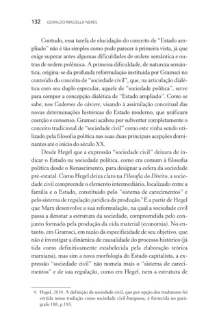 132 GERALDO MAGELLA NERES
Contudo, essa tarefa de elucidação do conceito de “Estado am-
pliado” não é tão simples como pode parecer à primeira vista, já que
exige superar antes algumas dificuldades de ordem semântica e ou-
tras de ordem polêmica. A primeira dificuldade, de natureza semân-
tica, origina-se da profunda reformulação instituída por Gramsci no
conteúdo do conceito de “sociedade civil”, que, na articulação dialé-
tica com seu duplo especular, aquele de “sociedade política”, serve
para compor a concepção dialética de “Estado ampliado”. Como se
sabe, nos Cadernos do cárcere, visando à assimilação conceitual das
novas determinações históricas do Estado moderno, que unificam
coerção e consenso, Gramsci acabou por subverter completamente o
conceito tradicional de “sociedade civil” como este vinha sendo uti-
lizado pela filosofia política nas suas duas principais acepções domi-
nantes até o início do século XX.
Desde Hegel que a expressão “sociedade civil” deixara de in-
dicar o Estado ou sociedade política, como era comum à filosofia
política desde o Renascimento, para designar a esfera da sociedade
pré-estatal. Como Hegel deixa claro na Filosofia do Direito, a socie-
dade civil compreende o elemento intermediário, localizado entre a
família e o Estado, constituído pelo “sistema de carecimentos” e
pelo sistema de regulação jurídica da produção.9
É a partir de Hegel
que Marx desenvolve a sua reformulação, na qual a sociedade civil
passa a denotar a estrutura da sociedade, compreendida pelo con-
junto formado pela produção da vida material (economia). No en-
tanto, em Gramsci, em razão da especificidade de seu objetivo, que
não é investigar a dinâmica de causalidade do processo histórico (já
tida como definitivamente estabelecida pela elaboração teórica
marxiana), mas sim a nova morfologia do Estado capitalista, a ex-
pressão “sociedade civil” não nomeia mais o “sistema de careci-
mentos” e de sua regulação, como em Hegel, nem a estrutura de
9. Hegel, 2010. A definição de sociedade civil, que por opção dos tradutores foi
vertida nessa tradução como sociedade civil-burguesa, é fornecida no pará-
grafo 188, p.193.
 