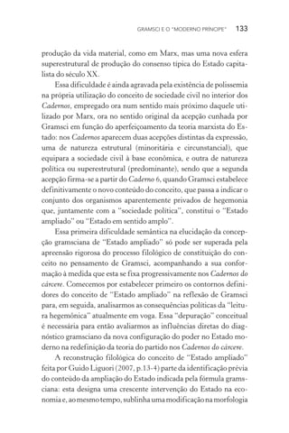 GRAMSCI E O “MODERNO PRÍNCIPE” 133
produção da vida material, como em Marx, mas uma nova esfera
superestrutural de produção do consenso típica do Estado capita-
lista do século XX.
Essa dificuldade é ainda agravada pela existência de polissemia
na própria utilização do conceito de sociedade civil no interior dos
Cadernos, empregado ora num sentido mais próximo daquele uti-
lizado por Marx, ora no sentido original da acepção cunhada por
Gramsci em função do aperfeiçoamento da teoria marxista do Es-
tado: nos Cadernos aparecem duas acepções distintas da expressão,
uma de natureza estrutural (minoritária e circunstancial), que
equipara a sociedade civil à base econômica, e outra de natureza
política ou superestrutural (predominante), sendo que a segunda
acepção firma-se a partir do Caderno 6, quando Gramsci estabelece
definitivamente o novo conteúdo do conceito, que passa a indicar o
conjunto dos organismos aparentemente privados de hegemonia
que, juntamente com a “sociedade política”, constitui o “Estado
ampliado” ou “Estado em sentido amplo”.
Essa primeira dificuldade semântica na elucidação da concep-
ção gramsciana de “Estado ampliado” só pode ser superada pela
apreensão rigorosa do processo filológico de constituição do con-
ceito no pensamento de Gramsci, acompanhando a sua confor-
mação à medida que esta se fixa progressivamente nos Cadernos do
cárcere. Comecemos por estabelecer primeiro os contornos defini-
dores do conceito de “Estado ampliado” na reflexão de Gramsci
para, em seguida, analisarmos as consequências políticas da “leitu-
ra hegemônica” atualmente em voga. Essa “depuração” conceitual
é necessária para então avaliarmos as influências diretas do diag-
nóstico gramsciano da nova configuração do poder no Estado mo-
derno na redefinição da teoria do partido nos Cadernos do cárcere.
A reconstrução filológica do conceito de “Estado ampliado”
feita por Guido Liguori (2007, p.13-4) parte da identificação prévia
do conteúdo da ampliação do Estado indicada pela fórmula grams-
ciana: esta designa uma crescente intervenção do Estado na eco-
nomiae,aomesmotempo,sublinhaumamodificaçãonamorfologia
 