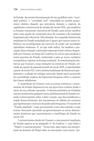 134 GERALDO MAGELLA NERES
do Estado, decorrente da instauração de um equilíbrio entre “socie-
dade política” e “sociedade civil” (entendida no sentido grams-
ciano) distinto daquele que prevalecia durante a vigência do
capitalismo concorrencial de meados do século XIX, que ampliaria
as funções meramente coercitivas do Estado, para incluir também
entre estas aquela de construção ativa do consenso e de regulação
hegemônica da vida social. Não obstante, foi o segundo elemento da
ampliação do Estado assinalado por Liguori que exerceu maior in-
fluência na reconfiguração do exercício do poder nas sociedades
capitalistas modernas. E, ao que tudo indica, foi também a per-
cepção dessa mutação a principal responsável pelo esforço despen-
dido por Gramsci ao longo dos Cadernos do cárcere para atualizar a
teoria marxista do Estado, traduzindo-a para as novas condições
sociopolíticas vigentes na Europa ocidental. As transformações his-
tóricas que levaram a essas mutações na estrutura do Estado, ini-
ciadas já a partir da segunda metade do século XIX, se aprofundam
a partir do século XX, com a institucionalização da democracia par-
lamentar e a adoção do sufrágio universal, dando início ao período
de consolidação madura da hegemonia burguesa sobre o conjunto
das classes subalternas.
A insatisfação de Gramsci com as teorias restritivas e instru-
mentais do Estado disponíveis em sua época fica evidente desde o
início de sua reflexão carcerária. A derrota proletária no Ocidente
tornava insuficiente qualquer teoria unidimensional de Estado cen-
trada exclusivamente sobre o fator coerção, que desconsiderasse o
amplo desenvolvimento dos mecanismos de difusão do consenso
que legitimavam o exercício do poder pela burguesia. O conceito de
“Estado ampliado” surge precisamente como uma rejeição a essas
teorias, buscando apreender progressivamente as novas determi-
nações históricas que caracterizavam a morfologia do Estado no
século XX.
A primeiríssima alusão de Gramsci a uma possível ampliação
do Estado aparece já no parágrafo 47 do Caderno 1, cujo título é
“Hegel e o associacionismo”. Nessa nota, após expor sua interpre-
tação da doutrina de Hegel sobre as associações como trama “pri-
 