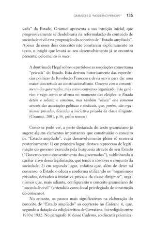 GRAMSCI E O “MODERNO PRÍNCIPE” 135
vada” do Estado, Gramsci apresenta a sua intuição inicial, que
progressivamente se desdobraria na reformulação do conteúdo de
sociedade civil e na proposição do conceito de “Estado ampliado”.
Apesar de esses dois conceitos não constarem explicitamente no
texto, o insight que levará ao seu desenvolvimento já se encontra
presente, pelo menos in nuce:
A doutrina de Hegel sobre os partidos e as associações como trama
“privada” do Estado. Esta derivou historicamente das experiên-
cias políticas da Revolução Francesa e devia servir para dar uma
maior concretude ao constitucionalismo. Governo com o consenti-
mento dos governados, mas com o consenso organizado, não gené-
rico e vago como se afirma no momento das eleições: o Estado
detém e solicita o consenso, mas também “educa” este consenso
através das associações políticas e sindicais, que, porém, são orga-
nismos privados, deixados à iniciativa privada da classe dirigente.
(Gramsci, 2001, p.56, grifos nossos)
Como se pode ver, a parte destacada do texto gramsciano já
sugere alguns elementos importantes que constituirão o conceito
de “Estado ampliado”, cujo desenvolvimento pleno só ocorrerá
posteriormente: 1) em primeiro lugar, destaca o processo de legiti-
mação do governo exercido pela burguesia através de seu Estado
(“Governo com o consentimento dos governados”), sublinhando o
caráter ativo dessa legitimação, que tende a absorver o conjunto da
sociedade; 2) em segundo lugar, enfatiza que, além de deter tal
consenso, o Estado o educa e conforma utilizando os “organismos
privados, deixados à iniciativa privada da classe dirigente”, orga-
nismos que, mais adiante, configurarão o conceito gramsciano de
“sociedade civil” (entendida como local privilegiado de construção
do consenso).
No entanto, os passos mais significativos na elaboração do
conceito de “Estado ampliado” só ocorrerão no Caderno 6, que,
segundo a datação da edição crítica de Gerratana, foi redigido entre
1930 e 1932. No parágrafo 10 desse Caderno, ao discutir polemica-
 