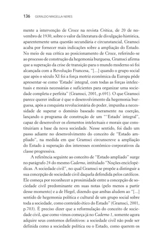 136 GERALDO MAGELLA NERES
mente a intervenção de Croce na revista Critica, de 20 de no-
vembro de 1930, sobre o valor da literatura de divulgação histórica,
aparentemente uma questão secundária e circunstancial, Gramsci
acaba por fornecer mais indicações sobre a ampliação do Estado.
No meio de sua crítica ao posicionamento de Croce, referindo-se
ao processo de construção da hegemonia burguesa, Gramsci afirma
que a superação da crise de transição para o mundo moderno só foi
alcançada com a Revolução Francesa, “[...] quando o grupo social
que após o século XI foi a força motriz econômica da Europa pôde
apresentar-se como ‘Estado’ integral, com todas as forças intelec-
tuais e morais necessárias e suficientes para organizar uma socie-
dade completa e perfeita” (Gramsci, 2001, p.691). O que Gramsci
parece querer indicar é que o desenvolvimento da hegemonia bur-
guesa, após a conquista revolucionária do poder, impunha a neces-
sidade de superar o domínio baseado meramente na coerção,
lançando o programa de construção de um “‘Estado’ integral”,
capaz de desenvolver os elementos intelectuais e morais que cons-
tituiriam a base da nova sociedade. Nesse sentido, foi dado um
passo adiante no desenvolvimento do conceito de “Estado am-
pliado”, na medida em que Gramsci circunscreve a ampliação
do Estado à superação dos interesses econômico-corporativos da
classe progressiva.
A referência seguinte ao conceito de “Estado ampliado” surge
no parágrafo 24 do mesmo Caderno, intitulado “Noções enciclopé-
dicas. A sociedade civil”, no qual Gramsci se propõe a distinguir a
sua concepção de sociedade civil daquela defendida pelos católicos.
Ele começa por reconhecer a proximidade entre a concepção de so-
ciedade civil predominante em suas notas (pelo menos a partir
desse momento) e a de Hegel, dizendo que ambas aludem ao “[...]
sentido de hegemonia política e cultural de um grupo social sobre
toda a sociedade, como conteúdo ético do Estado” (Gramsci, 2001,
p.703). É preciso dizer que a reformulação do conceito de socie-
dade civil, que como vimos começa já no Caderno 1, somente agora
adquire seus contornos definitivos: a sociedade civil não pode ser
definida como a sociedade política ou o Estado, como querem os
 