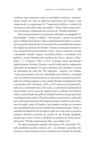 GRAMSCI E O “MODERNO PRÍNCIPE” 137
católicos, nem tampouco como a sociedade econômica, acrescen-
tamos, tendo em vista os objetivos específicos de Gramsci, mas
compreende os organismos de “hegemonia política e cultural de
um grupo social sobre toda a sociedade”. Estava dado o passo deci-
sivo em direção à elaboração do conceito de “Estado ampliado”.
Esse posicionamento é novamente reforçado no parágrafo 87,
denominado “Armas e religião”. Novamente, o ponto de partida
para a reflexão de Gramsci sobre a ampliação do Estado é o comen-
tário casual da fórmula de Guicciardini da necessidade das armas e
da religião na condução do Estado. Gramsci começa por propor ou-
tras variações da mesma fórmula, como “força e consenso, coerção
e persuasão, Estado e Igreja, sociedade política e sociedade civil,
política e moral (história ético-política de Croce), direito e liber-
dade [...]” (Gramsci, 2001, p.763). Contudo, dessa elucubração
aparentemente fortuita, Gramsci conclui (reforçando o argumento
adiantado no parágrafo 24) que a iniciativa dos jacobinos, através
da instituição do culto do “Ser Supremo”, aparece, na verdade,
“como uma tentativa de criar identidade entre Estado e sociedade
civil, de unificar ditatorialmente os elementos constitutivos do Es-
tado em sentido orgânico e mais amplo (Estado propriamente dito
e sociedade civil)” (Gramsci, 2001, p.763) numa nova forma de Es-
tado laico e autossuficiente. Em suma, o comentário da fórmula de
Guicciardini serviu mais de suporte para a reflexão de Gramsci
sobre a conformação do poder no Estado moderno do que para uma
contemporização sobre a filosofia política renascentista, indicando
que a afirmação histórica da burguesia exigiu construir uma estru-
tura de poder capaz de fundar a sua própria coerção no consenso
ativo partilhado pelas classes subalternas hegemonizadas. Assim, a
experiência ditatorial dos jacobinos pode ser vista como a primeira
tentativa histórica concreta de criação de um Estado ampliado,
mesmo que avant la lettre e fundada na tentativa de fusão autori-
tária entre “Estado propriamente dito e sociedade civil”.
No denso parágrafo seguinte (de número 88), intitulado “Es-
tado gendarme-guarda-noturno, etc.”, ao abordar a questão con-
troversa e extremamente cara ao marxismo da extinção do Estado,
 