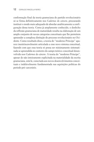 12 GERALDO MAGELLA NERES
conformação final da teoria gramsciana do partido revolucionário
só se firma definitivamente nos Cadernos do cárcere, procurando
instituir o modo mais adequado de abordar analiticamente a confi-
guração dessa teoria. Como já amplamente conhecido, o desfecho
da reflexão gramsciana de maturidade resulta na elaboração de um
amplo conjunto de novas categorias conceituais que lhe permitem
apreender a complexa distinção do processo revolucionário no Oci-
dente. Como resultado disso, a teoria do “moderno Príncipe” apa-
rece inextrincavelmente articulada a esse novo sistema conceitual,
fazendo com que essa teoria só possa ser minimamente sistemati-
zada se apreendida no contexto do campo teórico-conceitual desen-
volvido nos Cadernos do cárcere. A teoria do “moderno Príncipe”,
apesar de não inteiramente explicitada na materialidade da escrita
gramsciana, está lá, conectada aos novos desenvolvimentos concei-
tuais e indelevelmente fundamentada nas aquisições políticas do
período pré-carcerário.
 