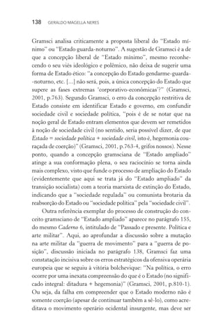 138 GERALDO MAGELLA NERES
Gramsci analisa criticamente a proposta liberal do “Estado mí-
nimo” ou “Estado guarda-noturno”. A sugestão de Gramsci é a de
que a concepção liberal de “Estado mínimo”, mesmo reconhe-
cendo o seu viés ideológico e polêmico, não deixa de sugerir uma
forma de Estado ético: “a concepção do Estado gendarme-guarda-
-noturno, etc. [...] não será, pois, a única concepção do Estado que
supere as fases extremas ‘corporativo-econômicas’?” (Gramsci,
2001, p.763). Segundo Gramsci, o erro da concepção restritiva de
Estado consiste em identificar Estado e governo, em confundir
sociedade civil e sociedade política, “pois é de se notar que na
noção geral de Estado entram elementos que devem ser remetidos
à noção de sociedade civil (no sentido, seria possível dizer, de que
Estado = sociedade política + sociedade civil, isto é, hegemonia cou-
raçada de coerção)” (Gramsci, 2001, p.763-4, grifos nossos). Nesse
ponto, quando a concepção gramsciana de “Estado ampliado”
atinge a sua conformação plena, o seu raciocínio se torna ainda
mais complexo, visto que funde o processo de ampliação do Estado
(evidentemente que aqui se trata já do “Estado ampliado” da
transição socialista) com a teoria marxista de extinção do Estado,
indicando que a “sociedade regulada” ou comunista brotaria da
reabsorção do Estado ou “sociedade política” pela “sociedade civil”.
Outra referência exemplar do processo de construção do con-
ceito gramsciano de “Estado ampliado” aparece no parágrafo 155,
do mesmo Caderno 6, intitulado de “Passado e presente. Política e
arte militar”. Aqui, ao aprofundar a discussão sobre a mutação
na arte militar da “guerra de movimento” para a “guerra de po-
sição”, discussão iniciada no parágrafo 138, Gramsci faz uma
constatação incisiva sobre os erros estratégicos da ofensiva operária
europeia que se seguiu à vitória bolchevique: “Na política, o erro
ocorre por uma inexata compreensão do que é o Estado (no signifi-
cado integral: ditadura + hegemonia)” (Gramsci, 2001, p.810-1).
Ou seja, da falha em compreender que o Estado moderno não é
somente coerção (apesar de continuar também a sê-lo), como acre-
ditava o movimento operário ocidental insurgente, mas deve ser
 