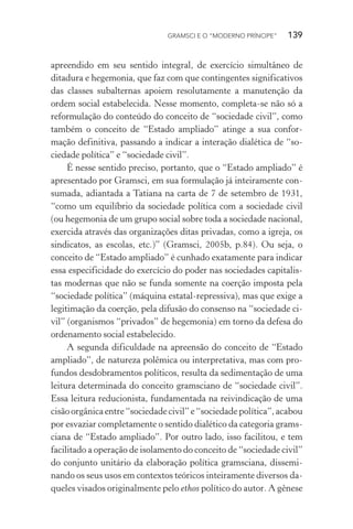 GRAMSCI E O “MODERNO PRÍNCIPE” 139
apreendido em seu sentido integral, de exercício simultâneo de
ditadura e hegemonia, que faz com que contingentes significativos
das classes subalternas apoiem resolutamente a manutenção da
ordem social estabelecida. Nesse momento, completa-se não só a
reformulação do conteúdo do conceito de “sociedade civil”, como
também o conceito de “Estado ampliado” atinge a sua confor-
mação definitiva, passando a indicar a interação dialética de “so-
ciedade política” e “sociedade civil”.
É nesse sentido preciso, portanto, que o “Estado ampliado” é
apresentado por Gramsci, em sua formulação já inteiramente con-
sumada, adiantada a Tatiana na carta de 7 de setembro de 1931,
“como um equilíbrio da sociedade política com a sociedade civil
(ou hegemonia de um grupo social sobre toda a sociedade nacional,
exercida através das organizações ditas privadas, como a igreja, os
sindicatos, as escolas, etc.)” (Gramsci, 2005b, p.84). Ou seja, o
conceito de “Estado ampliado” é cunhado exatamente para indicar
essa especificidade do exercício do poder nas sociedades capitalis-
tas modernas que não se funda somente na coerção imposta pela
“sociedade política” (máquina estatal-repressiva), mas que exige a
legitimação da coerção, pela difusão do consenso na “sociedade ci-
vil” (organismos “privados” de hegemonia) em torno da defesa do
ordenamento social estabelecido.
A segunda dificuldade na apreensão do conceito de “Estado
ampliado”, de natureza polêmica ou interpretativa, mas com pro-
fundos desdobramentos políticos, resulta da sedimentação de uma
leitura determinada do conceito gramsciano de “sociedade civil”.
Essa leitura reducionista, fundamentada na reivindicação de uma
cisãoorgânicaentre“sociedadecivil”e“sociedadepolítica”,acabou
por esvaziar completamente o sentido dialético da categoria grams-
ciana de “Estado ampliado”. Por outro lado, isso facilitou, e tem
facilitado a operação de isolamento do conceito de “sociedade civil”
do conjunto unitário da elaboração política gramsciana, dissemi-
nando os seus usos em contextos teóricos inteiramente diversos da-
queles visados originalmente pelo ethos político do autor. A gênese
 