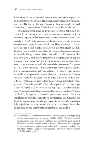 140 GERALDO MAGELLA NERES
dessa leitura de sociedade civil que embasa a matriz interpretativa
hoje dominante nos estudos gramscianos remonta à intervenção de
Norberto Bobbio no famoso Convegno Internazionale di Studi
Gramsciani,10
realizado em Cagliari, de 23 a 27 de abril de 1967.
O cerne argumentativo da leitura de Norberto Bobbio é a rei-
vindicação de que o conceito fundamental para a reconstrução do
pensamento político de Gramsci nos escritos carcerários é o de “so-
ciedade civil”. A razão disso, segundo ele, é que este não só seria o
conceito mais original desenvolvido por Gramsci (o que o distin-
guiria de toda a tradição marxista), como também aquele que fun-
damenta todo o sistema conceitual da teoria política gramsciana de
maturidade. Por que o conceito de “sociedade civil” e não o de “Es-
tado ampliado”, para nos restringirmos à reivindicação de Bobbio,
sem contar outros conceitos já reclamados pela crítica gramsciana
como estruturadores da reflexão carcerária, como os de “hegemo-
nia” ou “bloco histórico”? Pois, conforme vimos antes, a própria
reformulação do conceito de “sociedade civil” só ocorre em vista da
necessidade de apreender conceitualmente o processo histórico em
curso no século XX de ampliação do Estado. Por que cindir o con-
ceito de “Estado ampliado”, desconsiderando a articulação orgâ-
nica entre “sociedade civil” e “sociedade política” reclamada por
Gramsci? Portanto, já no início de sua exposição, ao isolar o concei-
to de “sociedade civil” do conceito dialético mais amplo de “Estado
ampliado”, do qual o primeiro faz parte, que mesmo não sendo
considerado o principal conceito na estruturação dos Cadernos não
deixa de ocupar uma posição preeminente na reflexão carcerária,
Bobbio já deixa transparecer os indícios de uma leitura distorcida e
tendenciosa que se confirmará ao término de sua análise.
10. A conferência de Bobbio foi amplamente difundida, sendo editada pela pri-
meira vez nos anais do referido encontro (Bobbio, 1969, p.75-100) e reeditada
posteriormente junto com outros escritos do autor. De forma que a leitura de
Gramsci ali presente, apesar das críticas desfavoráveis levantadas já no próprio
encontro, acabou exercendo uma profunda influência na interpretação do pen-
samento de Antonio Gramsci. A tradução para o português pode ser conferida
em Bobbio (1999, p.43-72).
 
