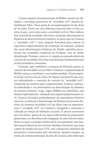 GRAMSCI E O “MODERNO PRÍNCIPE” 141
O passo seguinte da argumentação de Bobbio consiste em dis-
tinguir a concepção gramsciana de “sociedade civil” daquela de-
fendida por Marx. Nesse ponto de sua argumentação ele não deixa
de ter razão. Existe sim uma diferença essencial entre os dois au-
tores, já que, como vimos antes, a sociedade civil em Marx indica a
base material da sociedade, tida como o momento determinante na
dinâmica do desenvolvimento histórico, ao passo que em Gramsci
a “sociedade civil” é uma categoria formulada para nomear os
organismos superestruturais de construção do consenso, próprios
das novas determinações históricas do Estado capitalista preva-
lecente nas sociedades complexas do Ocidente, mas de caráter
determinado. Portanto, como se vê, quanto ao conteúdo efetivo do
conceito de sociedade civil existe uma distinção fundamental entre
os dois pensadores comunistas.
Contudo, após estabelecer a natureza da distinção quanto ao
conceito de sociedade civil em Marx e Gramsci, a argumentação de
Bobbio começa a manifestar a sua tendenciosidade. Do pressupos-
to inicial, correto como já vimos, ele chega à conclusão de que, mes-
mo reformulando o conteúdo do conceito de “sociedade civil”,
transferido da estrutura para a superestrutura, Gramsci continua-
ria defendendo a sua preeminência na determinação da dinâmica
do processo histórico. Logo, sugere Bobbio nas entrelinhas, sem
afirmar explicitamente, utilizando uma argumentação bastante su-
til, Gramsci divergiria profundamente do materialismo histórico
marxista, ao deslocar a determinação da dinâmica do processo his-
tórico da estrutura (sociedade civil em Marx) para as superestru-
turas (“sociedade civil” em Gramsci), renegando o marxismo e
voltando aos braços do idealismo croceano. É preciso acrescentar
que essa leitura, apesar de seu aspecto deformante do pensamento
gramsciano, em decorrência da conjugação de uma série de razões,
dentre as quais o prestígio intelectual de seu postulante, mas tam-
bém da prevalência de um contexto ideológico favorável, que surge
a partir de meados dos anos 1970, com o progressivo abandono da
perspectiva revolucionária pelo movimento operário europeu, na
esteira da instrumentalização da obra de Gramsci pela elaboração
 