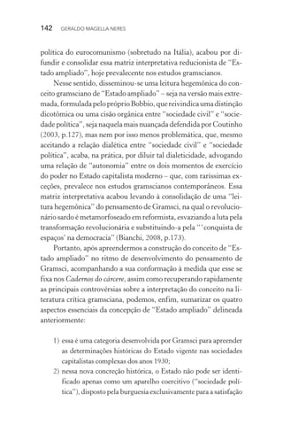 142 GERALDO MAGELLA NERES
política do eurocomunismo (sobretudo na Itália), acabou por di-
fundir e consolidar essa matriz interpretativa reducionista de “Es-
tado ampliado”, hoje prevalecente nos estudos gramscianos.
Nesse sentido, disseminou-se uma leitura hegemônica do con-
ceito gramsciano de “Estado ampliado” – seja na versão mais extre-
mada,formuladapelopróprioBobbio,quereivindicaumadistinção
dicotômica ou uma cisão orgânica entre “sociedade civil” e “socie-
dade política”, seja naquela mais nuançada defendida por Coutinho
(2003, p.127), mas nem por isso menos problemática, que, mesmo
aceitando a relação dialética entre “sociedade civil” e “sociedade
política”, acaba, na prática, por diluir tal dialeticidade, advogando
uma relação de “autonomia” entre os dois momentos de exercício
do poder no Estado capitalista moderno – que, com raríssimas ex-
ceções, prevalece nos estudos gramscianos contemporâneos. Essa
matriz interpretativa acabou levando à consolidação de uma “lei-
tura hegemônica” do pensamento de Gramsci, na qual o revolucio-
nário sardo é metamorfoseado em reformista, esvaziando a luta pela
transformação revolucionária e substituindo-a pela “‘conquista de
espaços’ na democracia” (Bianchi, 2008, p.173).
Portanto, após apreendermos a construção do conceito de “Es-
tado ampliado” no ritmo de desenvolvimento do pensamento de
Gramsci, acompanhando a sua conformação à medida que esse se
fixa nos Cadernos do cárcere, assim como recuperando rapidamente
as principais controvérsias sobre a interpretação do conceito na li-
teratura crítica gramsciana, podemos, enfim, sumarizar os quatro
aspectos essenciais da concepção de “Estado ampliado” delineada
anteriormente:
1) essa é uma categoria desenvolvida por Gramsci para apreender
as determinações históricas do Estado vigente nas sociedades
capitalistas complexas dos anos 1930;
2) nessa nova concreção histórica, o Estado não pode ser identi-
ficado apenas como um aparelho coercitivo (“sociedade polí-
tica”), disposto pela burguesia exclusivamente para a satisfação
 