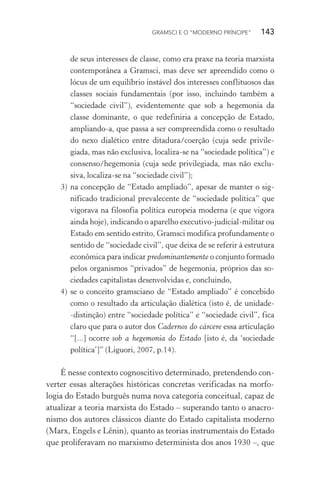 GRAMSCI E O “MODERNO PRÍNCIPE” 143
de seus interesses de classe, como era praxe na teoria marxista
contemporânea a Gramsci, mas deve ser apreendido como o
lócus de um equilíbrio instável dos interesses conflituosos das
classes sociais fundamentais (por isso, incluindo também a
“sociedade civil”), evidentemente que sob a hegemonia da
classe dominante, o que redefiniria a concepção de Estado,
ampliando-a, que passa a ser compreendida como o resultado
do nexo dialético entre ditadura/coerção (cuja sede privile-
giada, mas não exclusiva, localiza-se na “sociedade política”) e
consenso/hegemonia (cuja sede privilegiada, mas não exclu-
siva, localiza-se na “sociedade civil”);
3) na concepção de “Estado ampliado”, apesar de manter o sig-
nificado tradicional prevalecente de “sociedade política” que
vigorava na filosofia política europeia moderna (e que vigora
ainda hoje), indicando o aparelho executivo-judicial-militar ou
Estado em sentido estrito, Gramsci modifica profundamente o
sentido de “sociedade civil”, que deixa de se referir à estrutura
econômica para indicar predominantemente o conjunto formado
pelos organismos “privados” de hegemonia, próprios das so-
ciedades capitalistas desenvolvidas e, concluindo,
4) se o conceito gramsciano de “Estado ampliado” é concebido
como o resultado da articulação dialética (isto é, de unidade-
-distinção) entre “sociedade política” e “sociedade civil”, fica
claro que para o autor dos Cadernos do cárcere essa articulação
“[...] ocorre sob a hegemonia do Estado [isto é, da ‘sociedade
política’]” (Liguori, 2007, p.14).
É nesse contexto cognoscitivo determinado, pretendendo con-
verter essas alterações históricas concretas verificadas na morfo-
logia do Estado burguês numa nova categoria conceitual, capaz de
atualizar a teoria marxista do Estado – superando tanto o anacro-
nismo dos autores clássicos diante do Estado capitalista moderno
(Marx, Engels e Lênin), quanto as teorias instrumentais do Estado
que proliferavam no marxismo determinista dos anos 1930 –, que
 