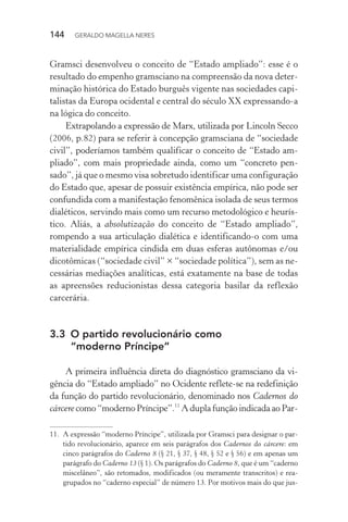 144 GERALDO MAGELLA NERES
Gramsci desenvolveu o conceito de “Estado ampliado”: esse é o
resultado do empenho gramsciano na compreensão da nova deter-
minação histórica do Estado burguês vigente nas sociedades capi-
talistas da Europa ocidental e central do século XX expressando-a
na lógica do conceito.
Extrapolando a expressão de Marx, utilizada por Lincoln Secco
(2006, p.82) para se referir à concepção gramsciana de “sociedade
civil”, poderíamos também qualificar o conceito de “Estado am-
pliado”, com mais propriedade ainda, como um “concreto pen-
sado”, já que o mesmo visa sobretudo identificar uma configuração
do Estado que, apesar de possuir existência empírica, não pode ser
confundida com a manifestação fenomênica isolada de seus termos
dialéticos, servindo mais como um recurso metodológico e heurís-
tico. Aliás, a absolutização do conceito de “Estado ampliado”,
rompendo a sua articulação dialética e identificando-o com uma
materialidade empírica cindida em duas esferas autônomas e/ou
dicotômicas (“sociedade civil” × “sociedade política”), sem as ne-
cessárias mediações analíticas, está exatamente na base de todas
as apreensões reducionistas dessa categoria basilar da reflexão
carcerária.
3.3 O partido revolucionário como
“moderno Príncipe”
A primeira influência direta do diagnóstico gramsciano da vi-
gência do “Estado ampliado” no Ocidente reflete-se na redefinição
da função do partido revolucionário, denominado nos Cadernos do
cárcere como “moderno Príncipe”.11
A dupla função indicada ao Par-
11. A expressão “moderno Príncipe”, utilizada por Gramsci para designar o par-
tido revolucionário, aparece em seis parágrafos dos Cadernos do cárcere: em
cinco parágrafos do Caderno 8 (§ 21, § 37, § 48, § 52 e § 56) e em apenas um
parágrafo do Caderno 13 (§ 1). Os parágrafos do Caderno 8, que é um “caderno
miscelâneo”, são retomados, modificados (ou meramente transcritos) e rea-
grupados no “caderno especial” de número 13. Por motivos mais do que jus-
 
