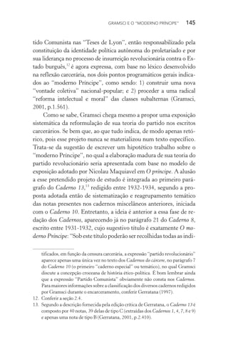 GRAMSCI E O “MODERNO PRÍNCIPE” 145
tido Comunista nas “Teses de Lyon”, então responsabilizado pela
constituição da identidade política autônoma do proletariado e por
sua liderança no processo de insurreição revolucionária contra o Es-
tado burguês,12
é agora expressa, com base no léxico desenvolvido
na reflexão carcerária, nos dois pontos programáticos gerais indica-
dos ao “moderno Príncipe”, como sendo: 1) construir uma nova
“vontade coletiva” nacional-popular; e 2) proceder a uma radical
“reforma intelectual e moral” das classes subalternas (Gramsci,
2001, p.1.561).
Como se sabe, Gramsci chega mesmo a propor uma exposição
sistemática da reformulação de sua teoria do partido nos escritos
carcerários. Se bem que, ao que tudo indica, de modo apenas retó-
rico, pois esse projeto nunca se materializou num texto específico.
Trata-se da sugestão de escrever um hipotético trabalho sobre o
“moderno Príncipe”, no qual a elaboração madura de sua teoria do
partido revolucionário seria apresentada com base no modelo de
exposição adotado por Nicolau Maquiavel em O príncipe. A alusão
a esse pretendido projeto de estudo é integrada ao primeiro pará-
grafo do Caderno 13,13
redigido entre 1932-1934, segundo a pro-
posta adotada então de sistematização e reagrupamento temático
das notas presentes nos cadernos miscelâneos anteriores, iniciada
com o Caderno 10. Entretanto, a ideia é anterior a essa fase de re-
dação dos Cadernos, aparecendo já no parágrafo 21 do Caderno 8,
escrito entre 1931-1932, cujo sugestivo título é exatamente O mo-
derno Príncipe: “Sob este título poderão ser recolhidas todas as indi-
tificados, em função da censura carcerária, a expressão “partido revolucionário”
aparece apenas uma única vez no texto dos Cadernos do cárcere, no parágrafo 7
do Caderno 10 (o primeiro “caderno especial” ou temático), no qual Gramsci
discute a concepção croceana de história ético-política. É bom lembrar ainda
que a expressão “Partido Comunista” obviamente não consta nos Cadernos.
Para maiores informações sobre a classificação dos diversos cadernos redigidos
por Gramsci durante o encarceramento, conferir Gerratana (1997).
12. Conferir a seção 2.4.
13. Segundo a descrição fornecida pela edição crítica de Gerratana, o Caderno 13 é
composto por 40 notas, 39 delas de tipo C (extraídas dos Cadernos 1, 4, 7, 8 e 9)
e apenas uma nota de tipo B (Gerratana, 2001, p.2.410).
 