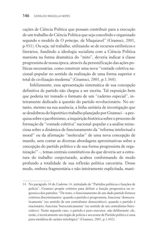 146 GERALDO MAGELLA NERES
cações de Ciência Política que possam contribuir para a execução
de um trabalho de Ciência Política que seja concebido e organizado
segundo o modelo de O príncipe, de Maquiavel” (Gramsci, 2001,
p.951). Ou seja, tal trabalho, utilizando-se de recursos estilísticos e
literários, fundindo a ideologia socialista com a Ciência Política
marxista na forma dramática do “mito”, deveria indicar à classe
progressista de nossa época, através da personificação das ações po-
líticas necessárias, como construir uma nova “vontade coletiva na-
cional-popular no sentido da realização de uma forma superior e
total de civilização moderna” (Gramsci, 2001, p.1.560).
Infelizmente, essa apresentação sistemática de sua concepção
definitiva de partido não chegou a ser escrita. Tal exposição bem
que poderia ter tomado o formato de um “caderno especial”, in-
teiramente dedicado à questão do partido revolucionário. No en-
tanto, mesmo na sua ausência, a linha unitária de investigação que
se desdobrou do hipotético trabalho planejado por Gramsci – a pes-
quisa sobre o jacobinismo, a inquirição histórica sobre o processo de
formação da “vontade coletiva” nacional-popular e a análise minu-
ciosa sobre a dinâmica de funcionamento da “reforma intelectual e
moral” ou da afirmação “molecular” de uma nova concepção de
mundo, sem contar as diversas abordagens aproximativas sobre a
concepção do partido político e de sua forma progressista de orga-
nização14
–, temas centrais constitutivos do que deveria ser a estru-
tura do trabalho conjecturado, acabou conformando de modo
profundo a totalidade de sua reflexão política carcerária. Desse
modo, embora fragmentária e não inteiramente explicitada, mani-
14. No parágrafo 34 do Caderno 14, intitulado de “Partidos políticos e funções de
polícia”, Gramsci propõe critérios para definir a função progressiva ou re-
gressiva dos partidos: “De resto, o funcionamento de um dado partido fornece
critérios discriminantes: quando o partido é progressista, funciona ‘democra-
ticamente’ (no sentido de um centralismo democrático); quando o partido é
reacionário, funciona ‘burocraticamente’ (no sentido de um centralismo buro-
crático). Neste segundo caso, o partido é puro executor, não deliberante: ele,
então, é tecnicamente um órgão de polícia e seu nome de Partido político é uma
pura metáfora de caráter mitológico” (Gramsci, 2001, p.1.692).
 