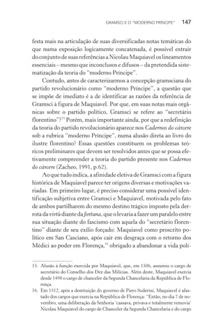 GRAMSCI E O “MODERNO PRÍNCIPE” 147
festa mais na articulação de suas diversificadas notas temáticas do
que numa exposição logicamente concatenada, é possível extrair
doconjuntodesuasreferênciasaNicolauMaquiaveloslineamentos
essenciais – mesmo que inconclusos e difusos – da pretendida siste-
matização da teoria do “moderno Príncipe”.
Contudo, antes de caracterizarmos a concepção gramsciana do
partido revolucionário como “moderno Príncipe”, a questão que
se impõe de imediato é a de identificar as razões da referência de
Gramsci à figura de Maquiavel. Por que, em suas notas mais orgâ-
nicas sobre o partido político, Gramsci se refere ao “secretário
florentino”?15
Porém, mais importante ainda, por que a redefinição
da teoria do partido revolucionário aparece nos Cadernos do cárcere
sob a rubrica “moderno Príncipe”, numa alusão direta ao livro do
ilustre florentino? Essas questões constituem os problemas teó-
ricos preliminares que devem ser resolvidos antes que se possa efe-
tivamente compreender a teoria do partido presente nos Cadernos
do cárcere (Zacheo, 1991, p.62).
Ao que tudo indica, a afinidade eletiva de Gramsci com a figura
histórica de Maquiavel parece ter origens diversas e motivações va-
riadas. Em primeiro lugar, é preciso considerar uma possível iden-
tificação subjetiva entre Gramsci e Maquiavel, motivada pelo fato
de ambos partilharem do mesmo destino trágico imposto pela der-
rotadavirtùdiantedafortuna,queolevariaafazerumparaleloentre
sua situação diante do fascismo com aquela do “secretário floren-
tino” diante de seu exílio forçado: Maquiavel como proscrito po-
lítico em San Casciano, após cair em desgraça com o retorno dos
Médici ao poder em Florença,16
obrigado a abandonar a vida polí-
15. Alusão à função exercida por Maquiavel, que, em 1506, assumiu o cargo de
secretário do Conselho dos Dez das Milícias. Além deste, Maquiavel exercia
desde 1498 o cargo de chanceler da Segunda Chancelaria da República de Flo-
rença.
16. Em 1512, após a destituição do governo de Piero Soderini, Maquiavel é afas-
tado dos cargos que exercia na República de Florença: “Então, no dia 7 de no-
vembro, uma deliberação da Senhoria ‘cassava, privava e totalmente removia’
Nicolau Maquiavel do cargo de Chanceler da Segunda Chancelaria e do cargo
 