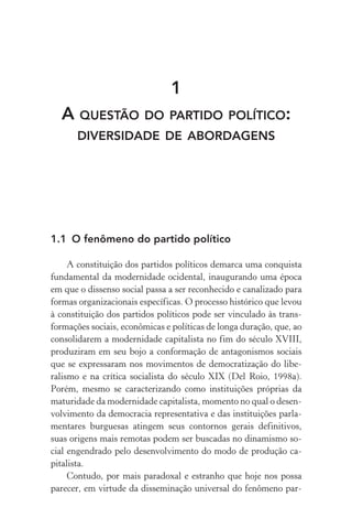 1
A QUESTÃO DO PARTIDO POLÍTICO:
DIVERSIDADE DE ABORDAGENS
1.1 O fenômeno do partido político
A constituição dos partidos políticos demarca uma conquista
fundamental da modernidade ocidental, inaugurando uma época
em que o dissenso social passa a ser reconhecido e canalizado para
formas organizacionais específicas. O processo histórico que levou
à constituição dos partidos políticos pode ser vinculado às trans-
formações sociais, econômicas e políticas de longa duração, que, ao
consolidarem a modernidade capitalista no fim do século XVIII,
produziram em seu bojo a conformação de antagonismos sociais
que se expressaram nos movimentos de democratização do libe-
ralismo e na crítica socialista do século XIX (Del Roio, 1998a).
Porém, mesmo se caracterizando como instituições próprias da
maturidade da modernidade capitalista, momento no qual o desen-
volvimento da democracia representativa e das instituições parla-
mentares burguesas atingem seus contornos gerais definitivos,
suas origens mais remotas podem ser buscadas no dinamismo so-
cial engendrado pelo desenvolvimento do modo de produção ca-
pitalista.
Contudo, por mais paradoxal e estranho que hoje nos possa
parecer, em virtude da disseminação universal do fenômeno par-
 