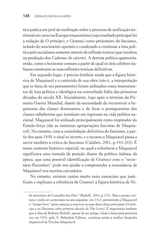 148 GERALDO MAGELLA NERES
tica prática em prol da meditação sobre o processo de unificação ter-
ritorialemcursonaEuroparenascentista(cujoresultadoprincipalfoi
a redação de O príncipe), e Gramsci como prisioneiro do fascismo,
isolado do movimento operário e condenado a continuar a luta polí-
tica pelo socialismo somente através da reflexão teórica (que resultou
na produção dos Cadernos do cárcere). A derrota política apareceria,
então, como o horizonte comum a partir do qual os dois célebres ita-
lianos constroem as suas reflexões teóricas definitivas.
Em segundo lugar, é preciso lembrar ainda que a figura histó-
rica de Maquiavel e o conteúdo de sua obra (isto é, a interpretação
que se fazia de seu pensamento) foram utilizados como instrumen-
tos de luta política e ideológica na conturbada Itália das primeiras
décadas do século XX. Inicialmente, logo após o término da Pri-
meira Guerra Mundial, diante da necessidade de reconstruir a he-
gemonia das classes dominantes e de frear o protagonismo das
classes subalternas que insistiam em ingressar na vida política na-
cional, Maquiavel foi utilizado principalmente como inspirador do
Estado-força (daí as inúmeras apropriações fascistas de Maquia-
vel). No entanto, com a consolidação definitiva do fascismo, a par-
tir dos anos 1930, o sinal se inverte, e o recurso a Maquiavel passa a
servir também à crítica do fascismo (Calabrò, 2001, p.193-203). É
nesse contexto histórico especial, no qual a referência a Maquiavel
significava uma tomada de posição diante da política italiana da
época, que uma possível identificação de Gramsci com o “secre-
tário florentino” pode nos ajudar a compreender a ressonância de
Maquiavel nos escritos carcerários.
No entanto, existem razões muito mais essenciais que justi-
ficam e explicam a referência de Gramsci à figura histórica de Ni-
de secretário do Conselho dos Dez” (Ridolfi, 2003, p.155). Mas a prisão, tor-
tura e exílio só ocorreriam no ano seguinte, em 1513, permitindo a Maquiavel
o “tempo livre” para começar a escrever as suas duas obras principais (O prín-
cipe e os Discursos sobre primeira década de Tito Lívio). É importante lembrar
que a obra de Roberto Ridolfi, apesar de ser antiga, vindo a lume pela primeira
vez em 1954, pela A. Belardetti Editore, continua sendo a melhor biografia
disponível de Nicolau Maquiavel.
 