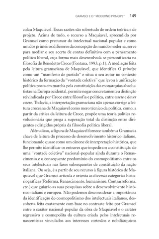 GRAMSCI E O “MODERNO PRÍNCIPE” 149
colau Maquiavel. Essas razões são sobretudo de ordem teórica e de
projeto. Acima de tudo, o recurso a Maquiavel, apreendido por
Gramsci como precursor do intelectual nacional-popular e como
um dos primeiros difusores da concepção de mundo moderna, serve
para mediar o seu acerto de contas definitivo com o pensamento
político liberal, cuja forma mais desenvolvida se personificaria na
filosofia de Benedetto Croce (Fontana, 1993, p.1). A mediação feita
pela leitura gramsciana de Maquiavel, que identifica O príncipe
como um “manifesto de partido” e situa o seu autor no contexto
histórico da formação da “vontade coletiva” que levou à unificação
política posta em marcha pela constituição das monarquias absolu-
tistas na Europa ocidental, permite negar concretamente a distinção
reivindicada por Croce entre filosofia e política, entre essere e dover
essere.Todavia, a interpretação gramsciana não apenas corrige a lei-
tura croceana de Maquiavel como mero técnico da política, como, a
partir da crítica da leitura de Croce, propõe uma teoria política re-
volucionária que prega a superação total da distinção entre diri-
gentes e dirigidos própria da filosofia política liberal.
Além disso, a figura de Maquiavel fornece também a Gramsci a
chave de leitura do processo de desenvolvimento histórico italiano,
funcionando quase como um cânone de interpretação histórica, que
lhe permite identificar os entraves que impediram a constituição de
uma “vontade coletiva” nacional-popular ainda durante o Renas-
cimento e o consequente predomínio do cosmopolitismo entre os
seus intelectuais nas fases subsequentes de constituição da nação
italiana. Ou seja, é a partir de seu recurso à figura histórica de Ma-
quiavel que Gramsci articula e orienta as diversas categorias histo-
riográficas(Reforma,Renascimento,humanismo,Contrarreforma,
etc.) que guiarão as suas pesquisas sobre o desenvolvimento histó-
rico italiano e europeu. Não podemos desconsiderar a importância
da identificação do cosmopolitismo dos intelectuais italianos, des-
coberta feita exatamente com base no contraste feito por Gramsci
entre o caráter nacional-popular da obra de Maquiavel e o caráter
regressivo e cosmopolita da cultura criada pelos intelectuais re-
nascentistas vinculados aos interesses cortesãos e nobiliárquicos
 
