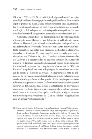 150 GERALDO MAGELLA NERES
(Gramsci, 2001, p.1.913), na definição de alguns dos critérios epis-
temológicos de sua investigação historiográfica sobre a formação do
espírito público na Itália. Nesse enfoque inserem-se as diversas no-
tas presentes nos Cadernos do cárcere que investigam o processo de
unificação política do país, as razões do predomínio político dos mo-
derados durante o Risorgimento, a consolidação do fascismo, etc.
Contudo, apesar disso, do reconhecimento da centralidade da
interlocução com Maquiavel na definição da reflexão de matu-
ridade de Gramsci, para além dessas motivações mais genéricas, a
sua referência ao “secretário florentino” tem outra motivação bas-
tante específica. As notas mais orgânicas dedicadas a Maquiavel,
reunidas no Caderno 13, mas também aquelas redigidas poste-
riormente nos Cadernos 14, 15 e 17, mais as três notas retomadas
do Caderno 2 e incorporadas no caderno temático inacabado de
número 18, também dedicado a Maquiavel, visam principalmente
à tradução de algumas das conquistas fundamentais da “Ciência
Política” maquiaveliana para a linguagem do marxismo, enrique-
cendo assim a “filosofia da práxis” e adequando-a para as exi-
gências do novo contexto da luta de classes imposto pela maturação
do domínio hegemônico da burguesia. A elaboração política con-
tida nas notas presentes nesses Cadernos tem como objetivo central
superar as deficiências ideológicas e estratégicas do movimento
comunista revolucionário europeu, em particular o italiano, promo-
vendo uma nova síntese teórica pela combinação de alguns elemen-
tos metodológicos e conceituais da “Ciência Política” maquiaveliana
com a Ciência Política marxista.17
17. Sobre a contribuição de Maquiavel na elaboração da Ciência Política grams-
ciana nos Cadernos do cárcere, conferir o artigo de Giorgio Sola. Segundo ele,
desde a redação do primeiro Caderno até a redação do Caderno 13, através da
análise da obra de Maquiavel, Gramsci procura derivar uma Ciência Política
capaz de interpretar as principais contradições políticas da Europa do primeiro
pós-guerra (Sola, 2001, p.28). Ainda sobre a relação entre Gramsci e Ma-
quiavel, consultar Rita Medici (1990), que fornece um abrangente painel sobre
o uso da metafora machiavelli na Ciência Política italiana da primeira metade
do século XX, abordando a sua influência sobre Mosca, Pareto, Michels e
 