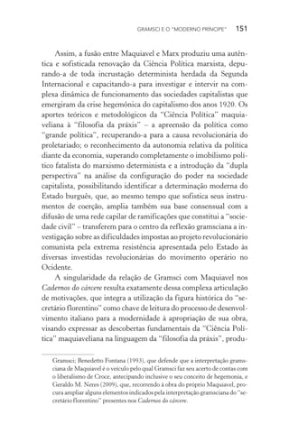 GRAMSCI E O “MODERNO PRÍNCIPE” 151
Assim, a fusão entre Maquiavel e Marx produziu uma autên-
tica e sofisticada renovação da Ciência Política marxista, depu-
rando-a de toda incrustação determinista herdada da Segunda
Internacional e capacitando-a para investigar e intervir na com-
plexa dinâmica de funcionamento das sociedades capitalistas que
emergiram da crise hegemônica do capitalismo dos anos 1920. Os
aportes teóricos e metodológicos da “Ciência Política” maquia-
veliana à “filosofia da práxis” – a apreensão da política como
“grande política”, recuperando-a para a causa revolucionária do
proletariado; o reconhecimento da autonomia relativa da política
diante da economia, superando completamente o imobilismo polí-
tico fatalista do marxismo determinista e a introdução da “dupla
perspectiva” na análise da configuração do poder na sociedade
capitalista, possibilitando identificar a determinação moderna do
Estado burguês, que, ao mesmo tempo que sofistica seus instru-
mentos de coerção, amplia também sua base consensual com a
difusão de uma rede capilar de ramificações que constitui a “socie-
dade civil” – transferem para o centro da reflexão gramsciana a in-
vestigação sobre as dificuldades impostas ao projeto revolucionário
comunista pela extrema resistência apresentada pelo Estado às
diversas investidas revolucionárias do movimento operário no
Ocidente.
A singularidade da relação de Gramsci com Maquiavel nos
Cadernos do cárcere resulta exatamente dessa complexa articulação
de motivações, que integra a utilização da figura histórica do “se-
cretário florentino” como chave de leitura do processo de desenvol-
vimento italiano para a modernidade à apropriação de sua obra,
visando expressar as descobertas fundamentais da “Ciência Polí-
tica” maquiaveliana na linguagem da “filosofia da práxis”, produ-
Gramsci; Benedetto Fontana (1993), que defende que a interpretação grams-
ciana de Maquiavel é o veículo pelo qual Gramsci faz seu acerto de contas com
o liberalismo de Croce, antecipando inclusive o seu conceito de hegemonia, e
Geraldo M. Neres (2009), que, recorrendo à obra do próprio Maquiavel, pro-
cura ampliar alguns elementos indicados pela interpretação gramsciana do “se-
cretário florentino” presentes nos Cadernos do cárcere.
 