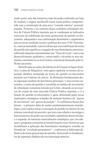 152 GERALDO MAGELLA NERES
zindo assim uma das tentativas mais fecundas realizadas até hoje
de traduzir o enigma machiavelli numa teoria política comprome-
tida com a constituição de uma nova “vontade coletiva” nacional-
popular. Portanto, é no contexto dessa verdadeira refundação teó-
rica da Ciência Política marxista que se condensam as indicações
essenciais da redefinição da teoria gramsciana do partido revolu-
cionário, adequando a sua conformação doutrinária e organizativa
para as novas condições sociais e políticas dos anos 1930. Entretan-
to, como já assinalado, é preciso frisar que essa redefinição da teoria
do partido não significou a negação de suas formulações anteriores,
sobretudo daquelas sistematizadas nas “Teses de Lyon”, mas o seu
desenvolvimento qualitativo, conservando e elevando os seus ele-
mentos constitutivos ao nível teórico-conceitual alcançado pela re-
flexão carcerária.
Identificadas as razões da referência de Gramsci à figura histó-
rica e à obra de Maquiavel, resta agora explicitar os termos da su-
peração dialética instaurada na teoria do partido revolucionário
presente nos Cadernos do cárcere. As distinções fundamentais des-
sa superação resultam de dois fatores principais: 1) nos escritos car-
cerários, a teoria do partido é concebida no âmbito do movimento
de refundação comunista iniciado por Lênin, situando-se nos mar-
cos da criação de uma renovada Ciência Política marxista; e 2) a
função do partido revolucionário é agora delimitada pelas novas
imposições estratégicas oriundas da mutação histórica da “guerra
de movimento” em “guerra de posição”. A confluência desses dois
fatores – o primeiro deles de caráter predominantemente metodo-
lógico, pois implica situar a concepção de partido no interior de um
sistema conceitual circunscrito, que tem como objetivo investigar o
funcionamento do poder nas sociedades capitalistas desenvolvidas;
e o segundo, de natureza essencialmente estratégica, que visa ade-
quar o programa comunista às transformações sócio-históricas que
inviabilizam a aplicação das formulações estratégicas contidas na
fórmula da “revolução permanente” – conformou a elaboração de-
finitiva da teoria gramsciana do partido, fornecendo os fundamen-
tos da superação dialética de sua enunciação anterior.
 