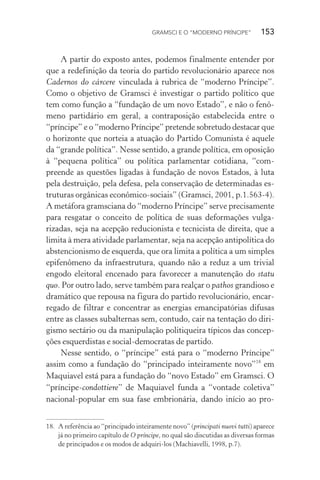 GRAMSCI E O “MODERNO PRÍNCIPE” 153
A partir do exposto antes, podemos finalmente entender por
que a redefinição da teoria do partido revolucionário aparece nos
Cadernos do cárcere vinculada à rubrica de “moderno Príncipe”.
Como o objetivo de Gramsci é investigar o partido político que
tem como função a “fundação de um novo Estado”, e não o fenô-
meno partidário em geral, a contraposição estabelecida entre o
“príncipe” e o “moderno Príncipe” pretende sobretudo destacar que
o horizonte que norteia a atuação do Partido Comunista é aquele
da “grande política”. Nesse sentido, a grande política, em oposição
à “pequena política” ou política parlamentar cotidiana, “com-
preende as questões ligadas à fundação de novos Estados, à luta
pela destruição, pela defesa, pela conservação de determinadas es-
truturas orgânicas econômico-sociais” (Gramsci, 2001, p.1.563-4).
A metáfora gramsciana do “moderno Príncipe” serve precisamente
para resgatar o conceito de política de suas deformações vulga-
rizadas, seja na acepção reducionista e tecnicista de direita, que a
limita à mera atividade parlamentar, seja na acepção antipolítica do
abstencionismo de esquerda, que ora limita a política a um simples
epifenômeno da infraestrutura, quando não a reduz a um trivial
engodo eleitoral encenado para favorecer a manutenção do statu
quo. Por outro lado, serve também para realçar o pathos grandioso e
dramático que repousa na figura do partido revolucionário, encar-
regado de filtrar e concentrar as energias emancipatórias difusas
entre as classes subalternas sem, contudo, cair na tentação do diri-
gismo sectário ou da manipulação politiqueira típicos das concep-
ções esquerdistas e social-democratas de partido.
Nesse sentido, o “príncipe” está para o “moderno Príncipe”
assim como a fundação do “principado inteiramente novo”18
em
Maquiavel está para a fundação do “novo Estado” em Gramsci. O
“príncipe-condottiere” de Maquiavel funda a “vontade coletiva”
nacional-popular em sua fase embrionária, dando início ao pro-
18. A referência ao “principado inteiramente novo” (principati nuovi tutti) aparece
já no primeiro capítulo de O príncipe, no qual são discutidas as diversas formas
de principados e os modos de adquiri-los (Machiavelli, 1998, p.7).
 