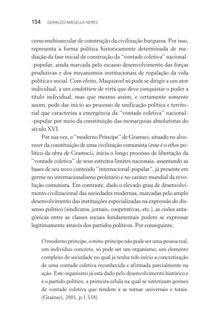 154 GERALDO MAGELLA NERES
cesso multissecular de construção da civilização burguesa. Por isso,
representa a forma política historicamente determinada de me-
diação da fase inicial de construção da “vontade coletiva” nacional-
-popular, ainda marcada pelo escasso desenvolvimento das forças
produtivas e dos mecanismos institucionais de regulação da vida
política e social. Com efeito, Maquiavel só pode se dirigir a um ator
individual, a um condottiere de virtù que deve conquistar o poder a
título individual, mas que mesmo assim, e certamente somente
assim, pode dar início ao processo de unificação política e territo-
rial que caracteriza a emergência da “vontade coletiva” nacional-
-popular por meio da constituição das monarquias absolutistas do
século XVI.
Por sua vez, o “moderno Príncipe” de Gramsci, situado no alvo-
recer da constituição de uma civilização comunista (esse é o ethos po-
lítico da obra de Gramsci), inicia o longo processo de libertação da
“vontade coletiva” de seus estreitos limites nacionais, assentando as
bases de seu novo conteúdo “internacional-popular”, já presente em
germe no internacionalismo proletário e no caráter mundial da revo-
lução comunista. Em contraste, dado o elevado grau de desenvolvi-
mento civilizacional das sociedades modernas, marcadas pelo amplo
desenvolvimento das instituições especializadas na expressão do dis-
senso político (sindicatos, jornais, cooperativas, etc.), as cisões anta-
gônicas entre as classes sociais fundamentais podem se expressar
legitimamente através dos partidos políticos. Por conseguinte,
Omodernopríncipe,omito-príncipenãopode ser umapessoareal,
um indivíduo concreto, só pode ser um organismo; um elemento
complexo de sociedade no qual já tenha tido início a concretização
de uma vontade coletiva reconhecida e afirmada parcialmente na
ação. Este organismo já está dado pelo desenvolvimento histórico e
é o partido político, a primeira célula na qual se sintetizam germes
de vontade coletiva que tendem a se tornar universais e totais.
(Gramsci, 2001, p.1.558)
 