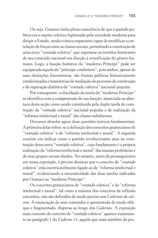 GRAMSCI E O “MODERNO PRÍNCIPE” 155
Ou seja, Gramsci tinha plena consciência de que o partido po-
lítico era o sujeito coletivo legitimado pela sociedade moderna para
dirigir o Estado, sendo o único organismo capaz de modificar a cor-
relação de forças entre as classes sociais, permitindo a construção de
uma nova “vontade coletiva” que superasse os restritos horizontes
de seu conteúdo nacional em direção à reunificação do gênero hu-
mano. Logo, a função histórica do “moderno Príncipe” pode ser
equiparada àquela do “príncipe-condottiere”, pois ambos, apesar de
suas distinções fenomênicas, são formas políticas historicamente
condicionadas e transitórias de mediação do processo de construção
e de superação dialética da “vontade coletiva” nacional-popular.
Por conseguinte, a elucidação da teoria do “moderno Príncipe”
se identifica com a compreensão de sua função, anunciada na aber-
tura desta seção como sendo constituída pela dupla tarefa de cons-
trução da “vontade coletiva” nacional-popular e de realização da
“reforma intelectual e moral” das classes subalternas.
Devemos abordar agora duas questões teóricas fundamentais.
A primeira delas refere-se à definição dos conceitos gramscianos de
“vontade coletiva” e de “reforma intelectual e moral”. A segunda
consiste em indicar como o partido revolucionário atua na cons-
trução dessa nova “vontade coletiva”, cujo fundamento é a própria
realização da “reforma intelectual e moral” das massas proletárias e
de seus grupos sociais aliados. No entanto, antes de prosseguirmos
em nossa exposição, é preciso destacar que o conceito de “vontade
coletiva” está inextricavelmente ligado ao de “reforma intelectual e
moral”, evidenciando a sincronicidade das duas tarefas indicadas
por Gramsci ao “moderno Príncipe”.
Os conceitos gramscianos de “vontade coletiva” e de “reforma
intelectual e moral”, tal como a maioria dos conceitos da reflexão
carcerária, não são definidos de modo preciso nos Cadernos do cár-
cere. A enunciação de seus conteúdos é apresentada de modo oblí-
quo e fragmentado, dispersa ao longo dos Cadernos. A exposição
mais coerente do conceito de “vontade coletiva” aparece exatamen-
te no parágrafo 1 do Caderno 13, aquele que trata também da pro-
 