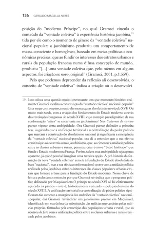 156 GERALDO MAGELLA NERES
posição do “moderno Príncipe”, no qual Gramsci vincula o
conteúdo da “vontade coletiva” à experiência histórica jacobina,19
tida por ele como o momento de gênese da “vontade coletiva” na-
cional-popular: o jacobinismo produziu um comportamento de
massa consciente e homogêneo, baseado em metas políticas e eco-
nômicas precisas, que ao fundir os interesses dos estratos urbanos e
rurais da população francesa numa difusa concepção de mundo,
produziu “[...] uma vontade coletiva que, pelo menos em alguns
aspectos, foi criação ex novo, original” (Gramsci, 2001, p.1.559).
Pelo que podemos depreender da reflexão ali desenvolvida, o
conceito de “vontade coletiva” indica a criação ou o desenvolvi-
19. Isso coloca uma questão muito interessante: em que momento histórico real-
mente Gramsci localiza a constituição da “vontade coletiva” nacional-popular?
Esta surge com o aparecimento das monarquias absolutistas no século XVI? Ou
muito mais tarde, com a criação dos fundamentos do Estado moderno através
das revoluções burguesas do século XVIII, cujo exemplo paradigmático de sua
conformação “ativa” se encarnaria no jacobinismo? Nos Cadernos do cárcere
parece vigorar certa ambiguidade. Ora Gramsci parece defender a primeira
tese, sugerindo que a unificação territorial e a centralização do poder político
que marcam a construção do absolutismo nacional já significaria a emergência
da “vontade coletiva” nacional-popular, ora dá a entender que a sua efetiva
constituição só ocorreria com o jacobinismo, que, ao cimentar a unidade política
entre as classes urbanas e rurais, permitiu criar o novo “bloco histórico” que
funda o Estado moderno na França. Porém, talvez essa ambiguidade seja apenas
aparente, já que é possível imaginar uma terceira opção. A pré-história da for-
mação da nova “vontade coletiva” remete à fundação do Estado absolutista de
base “nacional”, mas a sua efetiva conformação só ocorre com a unidade política
realizada pelos jacobinos entre os interesses das classes populares urbanas e ru-
rais que fornece a base para a fundação do Estado moderno. Nessa chave de
leitura poderíamos entender por que Gramsci reivindica que o programa polí-
tico delineado por Maquiavel em O príncipe no século XVI só foi efetivamente
aplicado na prática – isto é, historicamente realizado – pelo jacobinismo do
século XVIII. A unificação territorial e a centralização do poder político signi-
ficaram tão somente a emergência dos embriões da “vontade coletiva” nacional-
-popular, daí Gramsci reivindicar um jacobinismo precoce em Maquiavel,
identificado em sua defesa da substituição das milícias mercenárias pelas milí-
cias próprias, formadas pela conscrição das populações urbana e rural, que só
ocorreu de fato com a unificação política entre as classes urbanas e rurais reali-
zada pelos jacobinos.
 