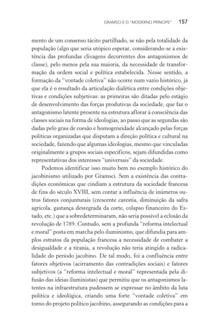 GRAMSCI E O “MODERNO PRÍNCIPE” 157
mento de um consenso tácito partilhado, se não pela totalidade da
população (algo que seria utópico esperar, considerando-se a exis-
tência das profundas clivagens decorrentes dos antagonismos de
classe), pelo menos pela sua maioria, da necessidade de transfor-
mação da ordem social e política estabelecida. Nesse sentido, a
formação da “vontade coletiva” não ocorre num vazio histórico, já
que ela é o resultado da articulação dialética entre condições obje-
tivas e condições subjetivas: as primeiras são ditadas pelo estágio
de desenvolvimento das forças produtivas da sociedade, que faz o
antagonismo latente presente na estrutura aflorar à consciência das
classes sociais na forma de ideologias, ao passo que as segundas são
dadas pelo grau de coesão e homogeneidade alcançado pelas forças
políticas organizadas que disputam a direção política e cultural na
sociedade, fazendo que algumas ideologias, mesmo que vinculadas
originalmente a grupos sociais específicos, sejam difundidas como
representativas dos interesses “universais” da sociedade.
Podemos identificar isso muito bem no exemplo histórico do
jacobinismo utilizado por Gramsci. Sem a existência das contra-
dições econômicas que cindiam a estrutura da sociedade francesa
de fins do século XVIII, sem contar a influência de inúmeros ou-
tros fatores conjunturais (crescente carestia, diminuição da safra
agrícola, gastança desregrada da corte, colapso financeiro do Es-
tado, etc.) que a sobredeterminaram, não seria possível a eclosão da
revolução de 1789. Contudo, sem a profunda “reforma intelectual
e moral” posta em marcha pelo iluminismo, que difundia para am-
plos estratos da população francesa a necessidade de combater a
desigualdade e a tirania, a revolução não teria atingido a radica-
lidade do período jacobino. De tal modo, foi a confluência entre
fatores objetivos (acirramento das contradições sociais) e fatores
subjetivos (a “reforma intelectual e moral” representada pela di-
fusão das ideias iluministas) que permitiu que os antagonismos la-
tentes na infraestrutura pudessem se expressar no âmbito da luta
política e ideológica, criando uma forte “vontade coletiva” em
torno do projeto político jacobino, assegurando as condições para a
 
