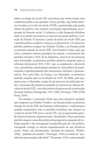 14 GERALDO MAGELLA NERES
tidário ao longo do século XX, prevaleceu por muito tempo uma
verdadeira política sem partidos. Nesse período, cujo limite histó-
rico localiza-se no fim do século XVIII, caracterizado pela gestão
elitista da política, não existiam instituições especializadas na ex-
pressão do dissenso social. A nobreza e a alta burguesia dividiam
entre si as tarefas necessárias ao exercício do poder político e à di-
reção do Estado. É somente a partir do início do século XIX que
o partido político moderno começa a se desenvolver. Os primeiros
partidos políticos surgem nos Estados Unidos e na Europa ainda
na primeira metade do século XIX. Nos Estados Unidos, país que
criou o primeiro sistema partidário do mundo, o nascimento dos
partidos remonta a 1828. Já na Inglaterra, através de um processo
mais fracionado, os primeiros partidos políticos surgiram após as
reformas eleitorais de 1832 e 1867, que, ao ampliarem o direito de
voto, permitiram a participação popular na vida política da nação,
exigindo o aperfeiçoamento dos mecanismos eleitorais e represen-
tativos. Por outro lado, na França e na Alemanha, os primeiros
partidos surgirão após as revoluções de 1848. Na Itália, país que,
assim como a Alemanha, surgiu de um processo de unificação tar-
dia, a formação dos primeiros partidos só ocorrerá nas últimas dé-
cadas do século XIX, como decorrência do processo de constituição
da nação italiana (Ostrogorski, 1982, 2009; Duverger, 1980; Della
Porta, 2009).
No entanto, é necessário frisar que esses primeiros partidos
que surgiram nos Estados Unidos e na Europa ainda na primeira
metade do século XIX são bastante embrionários e rudimentares
quando comparados com os partidos socialistas que surgem na
virada do século XIX para o século XX, que já apresentam gran-
de desenvolvimento organizacional e doutrinário. Esses primeiros
partidos surgem como decorrência da progressiva expansão do su-
frágio popular e da consequente complexificação da vida política,
carregando consigo as marcas organizacionais de sua referência
social. Assim, são denominados “partidos de notáveis” (Weber,
2000), “partidos de comitês” (Duverger, 1980) ou ainda de “par-
tidos de representação individual” (Neumann, 1956), representando
 