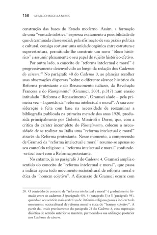 158 GERALDO MAGELLA NERES
construção das bases do Estado moderno. Assim, a formação
de uma “vontade coletiva” expressa exatamente a possibilidade de
que determinada classe social, pela afirmação de sua práxis política
e cultural, consiga costurar uma unidade orgânica entre estrutura e
superestrutura, permitindo-lhe construir um novo “bloco histó-
rico” e assumir plenamente o seu papel de sujeito histórico efetivo.
Por outro lado, o conceito de “reforma intelectual e moral” é
progressivamente desenvolvido ao longo da redação dos Cadernos
do cárcere.20
No parágrafo 40 do Caderno 3, ao planejar recolher
suas observações dispersas “sobre o diferente alcance histórico da
Reforma protestante e do Renascimento italiano, da Revolução
Francesa e do Risorgimento” (Gramsci, 2001, p.317) num ensaio
intitulado “Reforma e Renascimento”, Gramsci alude – pela pri-
meira vez – à questão da “reforma intelectual e moral”. A sua con-
sideração é feita com base na necessidade de reexaminar a
bibliografia publicada na primeira metade dos anos 1920, produ-
zida principalmente por Gobetti, Missiroli e Dorso, que, com a
crítica do caráter incompleto do Risorgimento, colocou a neces-
sidade de se realizar na Itália uma “reforma intelectual e moral”
através da Reforma protestante. Nesse momento, a compreensão
de Gramsci da “reforma intelectual e moral” resume-se apenas ao
seu conteúdo religioso: a “reforma intelectual e moral” confunde-
-se tout court com a Reforma protestante.
No entanto, já no parágrafo 3 do Caderno 4, Gramsci amplia o
sentido do conceito de “reforma intelectual e moral”, que passa
a indicar agora todo movimento sociocultural de reforma moral e
ética do “homem coletivo”. A discussão de Gramsci ocorre com
20. O conteúdo do conceito de “reforma intelectual e moral” é gradualmente fir-
mado entre os cadernos 3 (parágrafo 40), 4 (parágrafo 3) e 5 (parágrafo 94),
quando o seu sentido mais restritivo de Reforma religiosa passa a indicar todo
movimento sociocultural de reforma moral e ética do “homem coletivo”. A
partir daí, mais precisamente do parágrafo 21 do Caderno 8, essa superação
dialética do sentido anterior se mantém, permeando a sua utilização posterior
nos Cadernos do cárcere.
 